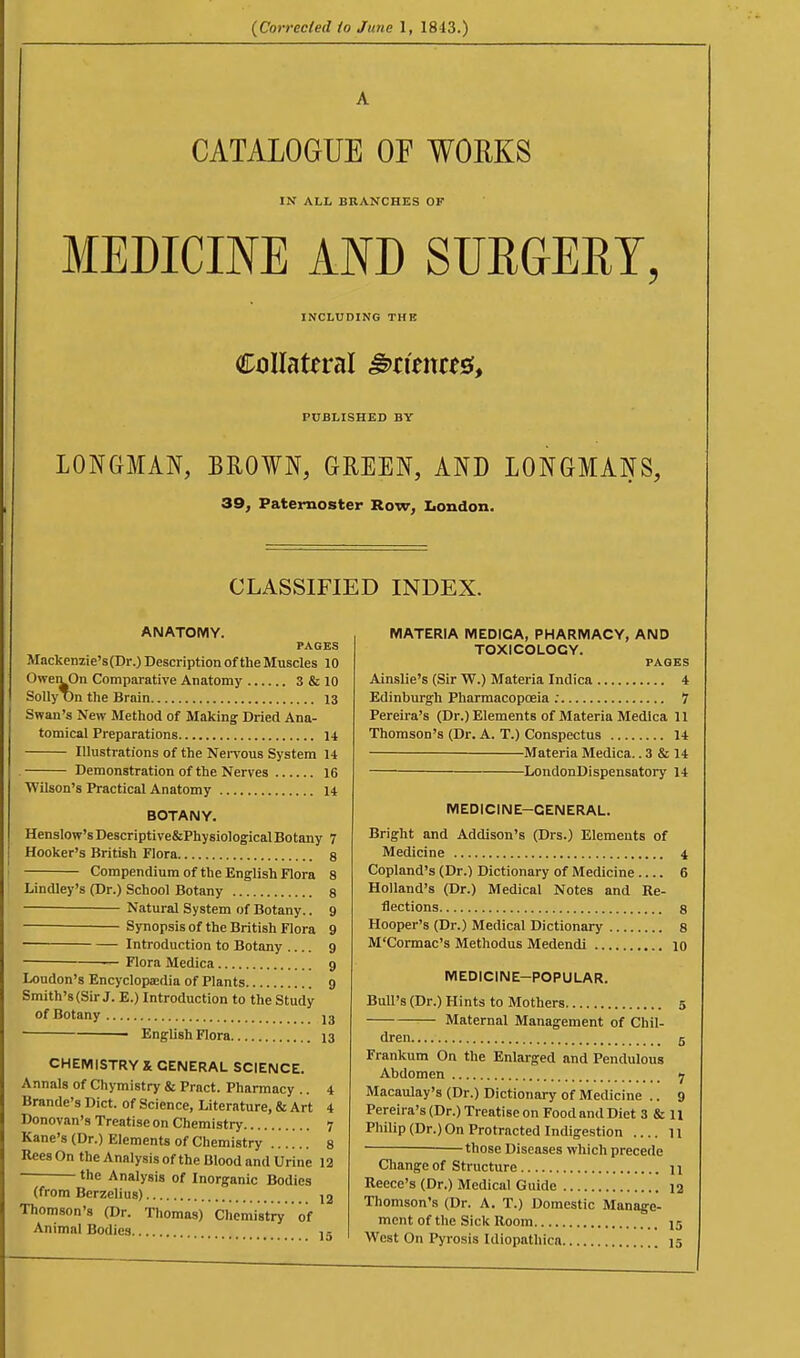 A CATALOGUE OF WOKKS IN ALL BRANCHES OF MEDICINE AND SURGERY, INCLUDING THE Collateral §>tmut^^ PUBLISHED BY LONGMAN, BROWN, GREEN, AND LONGMANS, 39, Paternoster Row, I>ondon. CLASSIFIED INDEX. ANATOMY. PAGES Mackenzie's (Dr.) Description of the Muscles 10 OweivOn Comparative Anatomy 3 & 10 Solly T)n the Brain 13 Swan's New Method of Making Dried Ana- tomical Preparations 14 Illustrations of the Nei-vous System 14 . Demonstration of the Nerves 16 Wilson's Practical Anatomy 14 BOTANY. Henslow'sDescriptive&PhysiologicalBotany 7 Hooker's British Flora 8 Compendium of the English Flora 8 Lindley's (Dr.) School Botany 8 Natural System of Botany.. 9 ■ Synopsis of the British Flora 9 Introduction to Botany 9 Flora Medica 9 Loudon's Encyclopedia of Plants 9 Smith's (Sir J. E.) Introduction to the Study of Botany j3 ■ • English Flora 13 CHEMISTRY X GENERAL SCIENCE. Annals of Chymistry & Pract. Pharmacy .. 4 Brande's Diet, of Science, Literature, & Art 4 Donovan's Treatise on Chemistry 7 Kane's (Dr.) Elements of Chemistry 8 Rees On the Analysis of the Blood and Urine 12 the Analysis of Inorganic Bodies (from Berzelius) 12 Thomson's (Dr. Thomas) Chemistry of Animal Bodies. 15 MATERIA MEDICA, PHARMACY, AND TOXICOLOGY. PAGES Ainslie's (Sir W.) Materia Indica 4 Edinburgh Pharmacopoeia ; 7 Pereira's (Dr.) Elements of Materia Medica 11 Thomson's (Dr. A. T.) Conspectus 14 Materia Medica.. 3 & 14 — LondonDlspensatory 14 MEDICINE-GENERAL. Bright and Addison's (Drs.) Elements of Medicine 4 Copland's (Dr.) Dictionary of Medicine 6 Holland's (Dr.) Medical Notes and Re- flections 8 Hooper's (Dr.) Medical Dictionary 8 M'Cormac's Methodus Medendi 10 MEDICINE-POPULAR. Bull's (Dr.) Hints to Mothers 5 Maternal Management of Chil- dren 5 Frankum On the Enlarged and Pendulous Abdomen 7 Macaulay's (Dr.) Dictionary of Medicine .. 9 Pereira's (Dr.) Treatise on Food and Diet 3 & 11 Philip (Dr.) On Protracted Indigestion .... 11 -those Diseases which precede Change of Structure \\ Recce's (Dr.) Medical Guide 12 Thomson's (Dr. A. T.) Domestic Manage- ment of the Sick Room 15 West On Pyrosis Idiopathica 15