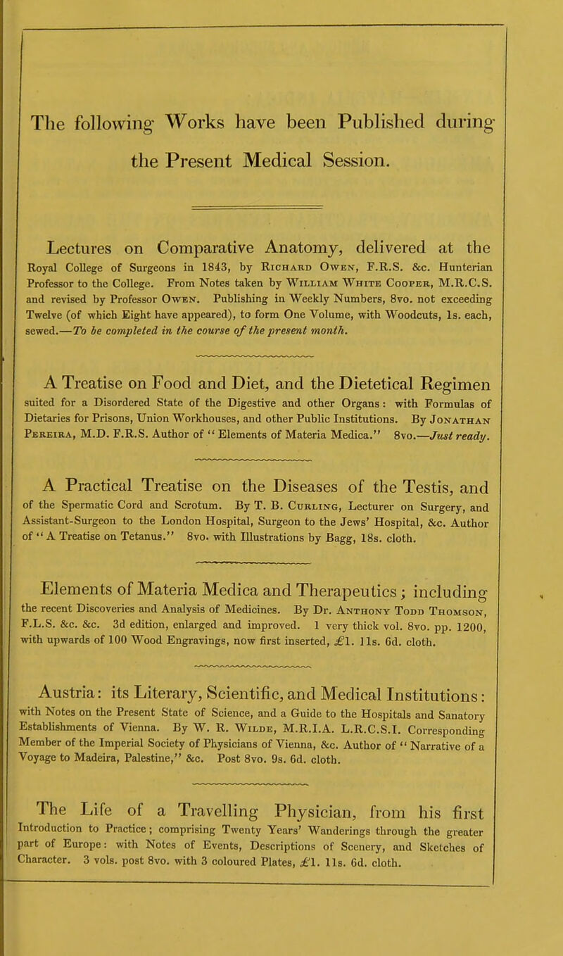 The following Works have been Published during the Present Medical Session. Lectures on Comparative Anatomy, delivered at the Royal College of Surgeons in 1843, by Richard Owen, F.R.S. &c. Hunterian Professor to the College. From Notes taken by William White Cooper, M.R.C.S. and revised by Professor Owen. Publishing in Weekly Numbers, 8vo. not exceeding Twelve (of which Eight have appeared), to form One Volume, with Woodcuts, Is. each, sewed.—To be completed in the course of the present month. A Treatise on Food and Diet, and the Dietetical Regimen suited for a Disordered State of the Digestive and other Organs: with Formulas of Dietaries for Prisons, Union Workhouses, and other Public Institutions. By Jonathan Pereira, M.D. F.R.S. Author of  Elements of Materia Medica. 8vo.—Jiist ready. A Practical Treatise on the Diseases of the Testis, and of the Spermatic Cord and Scrotum. By T. B. Curling, Lecturer on Surgery, and Assistant-Surgeon to the London Hospital, Surgeon to the Jews' Hospital, &c. Author of  A Treatise on Tetanus. 8vo. with Illustrations by Bagg, 18s. cloth. Elements of Materia Medica and Therapeutics; including the recent Discoveries and Analysis of Medicines. By Dr. Anthony Todd Thomson, F.L.S. &c. &c. 3d edition, enlarged and improved. 1 very thick vol. 8vo. pp. 1200, with upwards of 100 Wood Engravings, now first inserted, ^1. lis. 6d. cloth. Austria: its Literary, Scientific, and Medical Institutions: with Notes on the Present State of Science, and a Guide to the Hospitals and Sanatory Establishments of Vienna. By W. R. Wilde, M.R.I.A. L.R.C.S.I. Corresponding Member of the Imperial Society of Physicians of Vienna, &c. Author of  Narrative of a Voyage to Madeira, Palestine, &c. Post 8vo. 9s. 6d. cloth. The Life of a Travelling Physician, from his first Introduction to Practice; comprising Twenty Years' Wanderings through the greater part of Europe: with Notes of Events, Descriptions of Scenery, and Sketches of