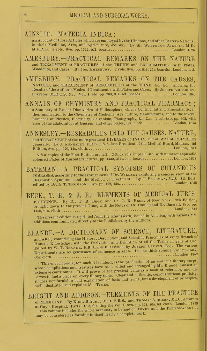 AINSLIE-MATERIA INDICA: An Account of those Articles which are employed by the Hindoos, and other Eastern Nations, in their Medicine, Arts, and Ajfriculture, &c. &c. By Sir Whitelaw Ainslie, M.D. M.R.A.S. 2 vols. 8vo. pp. 1322, £1. boards London, 182G AMESBURY-PRACTICAL REMARKS ON THE NATURE and TREATMENT of FRACTURES of the TRUNK and EXTREMITIES: with Plates, Woodcuts, and Cases. By Jos. Amesdu ry. 2 vols. 8vo. pp. 844, 25s. boards.. London, n. d. AMESBURY.-PRACTICAL REMARKS ON THE CAUSES, NATURE, and TREATMENT of DEFORMITIES of the SPINE, &c. &c. ; showing the Results ofthe Author's Modes of Treatment: with Plates and Cases. By Joseph Amesbuky, Surgeon, M.R.C.S. &c. Vol. I. 4to. pp. 208, 31s. Gd. boards London, 1840 ANNALS OE CHYMISTRY AND PRACTICAL PHARMACY; a Summary of Recent Discoveries of Philosophers, chiefly Continental and Transatlantic, in their application to the Chymistry of Medicine, Agriculture, Manufactures, and to the several branches of Physics, Electricity, Galvanism, Photography, &c. &c. 1 vol. 8vo. pp. 592, with view of the Elaboratory at Giessen, and other plates, 12s. cloth London, 1843 ANNESLEY.-RESEARCHES INTO THE CAUSES, NATURE, and TREATMENT of the more prevalent DISEASES of INDIA, and of WARM CLIMATES generally. By J. Anneslby, F.R.S. F.S.A. late President of the Medical Board, Madras. 2d Edition, 8vo. pp. 620, 12s. cloth London, 1841 A few copies of the First Edition are left. 2 thick vols, imperial 4to. with numerous splendid coloured Plates of Morbid Structures, pp. 1430, ^14. lis. boards London, 1828 BATEMAN.-A PRACTICAL SYNOPSIS OP CUTANEOUS DISEASES, according to the arrangement of Dr. Willan ; exhibiting a concise View of the Diagnostic Symptoms and the Method of Treatment. By T. Batbman, M.D. 8th Edit, edited by Dr. A.T. Thomson. 8vo. pp. 422, 15s London, 1836 BECK, T. R. & J. R.-ELEMENTS OE MEDICAL JURIS- PRUDENCE. By Dr. T. R. Beck, and Dr. J. R. Beck, of New York. 7th Edition, brought down to the present Time, with the Notes of Dr. Dunlop and Dr. Darwall, 8vo. pp. 1158, 21s. cloth London, 1842 The present edition is reprinted from the latest (sixth) issued in America, with various MS. additions communicated directly to the Publishers by the Authors. BRANDE.-A DICTIONARY OP SCIENCE, LITERATURE, and ART: comprising the History, Description, and Scientific Principles of every Branch of Human Knowledge: with the Derivation and Definition of all the Terms in general Use. Edited by W. T. Brandb, F.R.S.L. & E. assisted by Joseph Caovin, Esq. The various Departments are by gentlemen of eminence in each. In one thick volume, 8vo.^pp^ U52, 60s. cloth ' This encyclopedia, for such it is indeed, is the production of an ^J^^^^^^^'f .^[^ ^^^^^^^^^ whose compilations and treatises have been edited and arranged by Mr Bj^^^' ^^f ? Txtensive contributor. It will prove of the greatest value as a book of '^^^l^^^'^^^l^^' erves to find a place on every library table. Clear and authentic, copious without proli.x ty it does not furnish a bald explanation of facts and terms, but a development of prmc.ples, well illustrated and explained.—Times. BRIGHT AND ADDISON-ELEMENTS OP THE PRACTICE of MEDICINE. By Rich. Bright, M.D. F.R.S., and Thomas Addison, M.D. Lectnrers a Guy's Hospital. Parts 1 to 3, forming the Vol. I. 8yo. pp. 624, ^^-f ^^f^^^J^^'^.^^ This volume includes the whole necessary to be said on Fever and the Phleomasi.*. may be considered as forming in itself nearly a complete work.