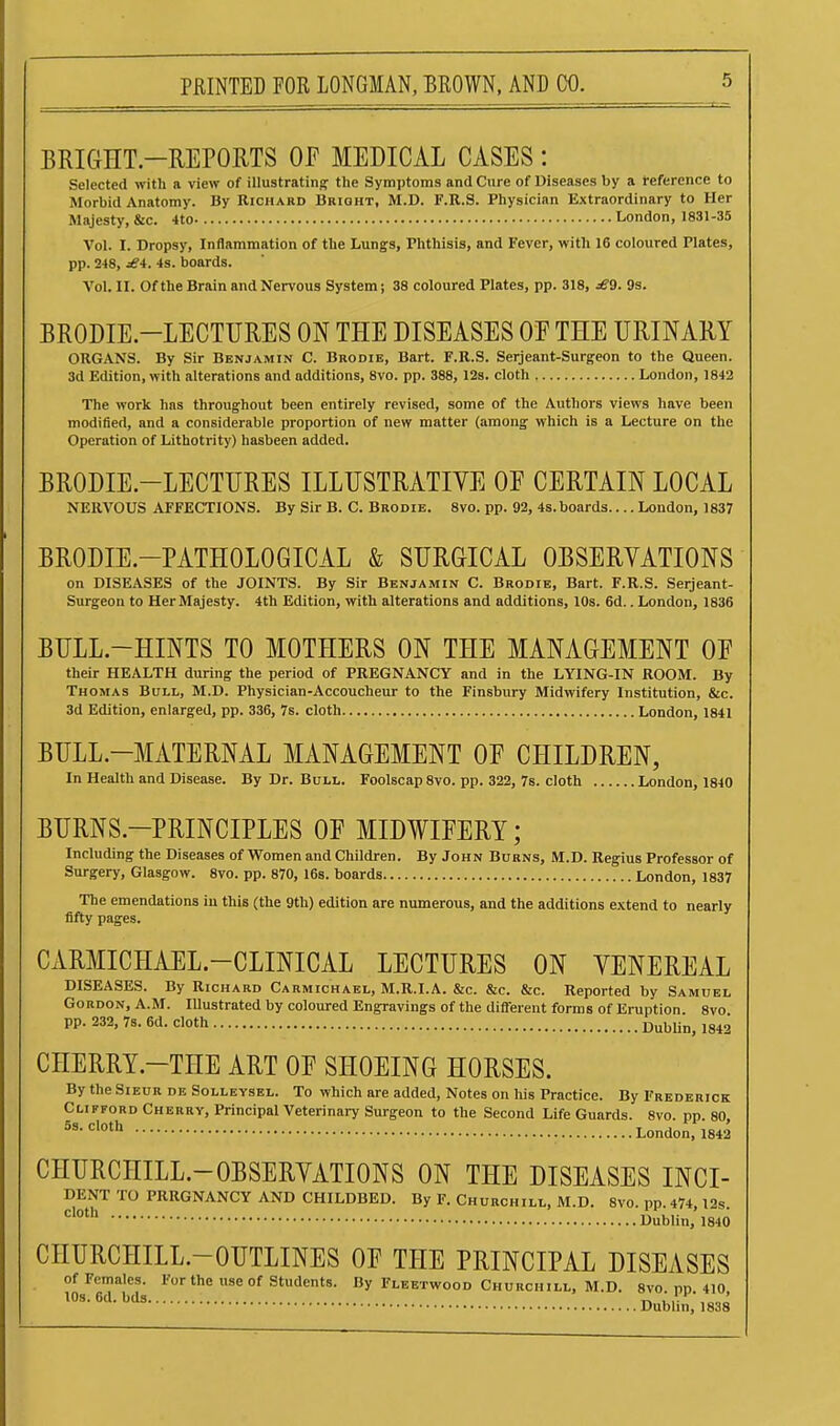 BRIGHT-REPORTS OP MEDICAL CASES: Selected with a view of illustrating the Symptoms and Cure of Diseases by a reference to Morbid Anatomy. By Richard Bright, M.D. F.R.S. Physician Extraordinary to Her Majesty, &c. 4to London, 1831-35 Vol. I. Dropsy, Inflammation of the Lungs, Phthisis, and Fever, with 16 coloured Plates, pp. 248, rf4. 4s. boards. Vol. II. Ofthe Brain and Nervous System; 38 coloured Plates, pp. 318, ^9. 9s. BRODIE.-LECTURES ON THE DISEASES OF THE URINARY ORGANS. By Sir Benjamin C. Brodib, Bart. F.R.S. Serjeant-Surgeon to the Queen. 3d Edition, with alterations and additions, 8vo. pp. 388, 128. cloth London, 1842 The work has throughout been entirely revised, some of the Authors views have been modified, and a considerable proportion of new matter (among which is a Lecture on the Operation of Lithotrity) hasbeen added. BRODIE.-LECTURES ILLUSTRATIVE OE CERTAIN LOCAL NERVOUS AFFECTIONS. By Sir B. C. Brodib. 8vo. pp. 92, 4s.boards.... London, 1837 BRODIE.-PATHOLOGICAL & SURGICAL OBSERVATIONS on DISEASES of the JOINTS. By Sir Benjamin C. Brodie, Bart. F.R.S. Serjeant- Surgeon to Her Majesty. 4th Edition, with alterations and additions, 10s. 6d.. London, 1836 BULL-HINTS TO MOTHERS ON THE MANAGEMENT OF their HEALTH during the period of PREGNANCY and in the LYING-IN ROOM. By Thomas Bull, M.D. Physician-Accoucheur to the Finsbury Midwifery Institution, &c. 3d Edition, enlarged, pp. 336, 7s. cloth London, 1841 BULL-MATERNAL MANAGEMENT OF CHILDREN, In Health and Disease. By Dr. Bull. Foolscap 8vo. pp. 322, 7s. cloth London, 1840 BURNS-PRINCIPLES OF MIDWIFERY; Including the Diseases of Women and Children. By John Burns, M.D. Regius Professor of Surgery, Glasgow. 8vo. pp. 870, 16s. boards London, 1837 The emendations in this (the 9th) edition are numerous, and the additions extend to nearly fifty pages. CARMICHAEL.-CLINICAL LECTURES ON VENEREAL DISEASES. By Richard Carmichael, M.R.I.A. &c. &c. &c. Reported by Samuel Gordon, A.M. lUustrated by coloured Engravings of the different forms of Eruption. 8vo pp. 232, 7s. 6d. cloth OuhUn, 1842 CHERRY-THE ART OF SHOEING HORSES. By the Sieur db Solleysel. To which are added. Notes on his Practice. By Frederick Clifford Cherry, Principal Veterinary Surgeon to the Second Life Guards. 8vo. pp 80 London, 1842 CHURCHILL.-OBSERVATIONS ON THE DISEASES INCI- DENT TO PRRGNANCY AND CHILDBED. By F. Churchill, M.D. 8vo. pp. 474, l2s •^'^ Dublin, 1840 CHURCHILL.-OUTLINES OF THE PRINCIPAL DISEASES of Females. For the use of Students. By Fleetwood Churchill, M.D. 8vo m 410 10s. 6d. bds T. , Dubhn, 1838