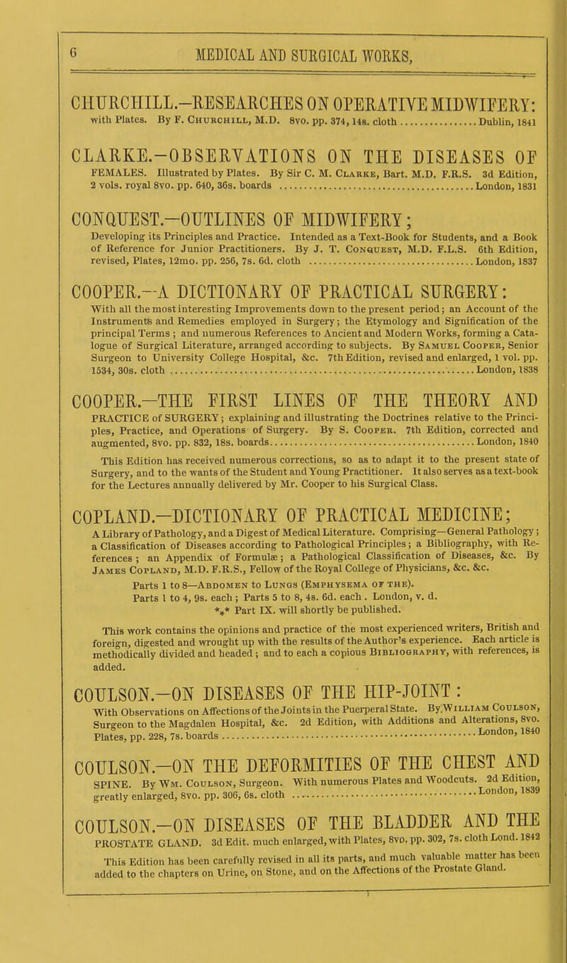 CHTJRCHILL.-RESEARCHES ON OPERATIVE MIDWIFERY: with Plates. By F. Churchill, M.D. 8vo. pp. 374, 148. cloth Dublin, 1841 CLARKE.-OBSERVATIONS ON THE DISEASES OF FEMALES. Illustrated by Plates. By Sir C. M. Clarke, Bart. M.D. F.R.S. 3d Edition, 2 vols, royal Svo. pp. 640, 36s. boards London, 1831 CONQUEST-OUTLINES OF MIDWIFERY; Developing its Principles and Practice. Intended as a Text-Book for Students, and a Book of Reference for Junior Practitioners. By J. T. CoNauEST, M.D. F.L.S. 6th Edition, revised. Plates, 12mo. pp. 256, 7s. 6d. cloth London, 1837 COOPER.-A DICTIONARY OF PRACTICAL SURGERY: With all the most interesting Improvements down to the present period; an Account of the Instruments and Remedies employed in Surgery; the Etymology and Signification of the principal Terms ; and numerous References to Ancient and Modern 'Works, forming a Cata- logue of Surgical Literature, arranged according to subjects. By Samuel Cooper, Senior Surgeon to University College Hospital, &c. 7th Edition, revised and enlarged, 1 vol. pp. 1534, 30s. cloth London, 1838 COOPER-THE FIRST LINES OF THE THEORY AND PRACTIC E of SURGERY; explaining and illustrating the Doctrines relative to the Princi- ples, Practice, and Operations of Surgery. By S. Cooper. 7th Edition, corrected and augmented, Svo. pp. 832, 18s. boards London, 1840 This Edition has received numerous corrections, so as to adapt it to the present state of Surgery, and to the wants of the Student and Young Practitioner. It also serves as a text-book for the Lectures annually delivered by Mr. Cooper to his Surgical Class. COPLAND-DICTIONARY OF PRACTICAL MEDICINE; A Library of Pathology, and a Digest of Medical Literature. Comprising—General Pathology; a Classification of Diseases according to Pathological Principles; a Bibliography, with Re- ferences ; an Appendix of Formulae; a Pathological Classification of Diseases, &c. By James Copland, M.D. F.R.S., Fellow of the Royal College of Physicians, &c. &c. Parts 1 to 8—Abdomen to Lunos (Emphysema of the). Parts 1 to 4, 9s. each; Parts 5 to 8, 4s. 6d. each. London, v. d. *,* Part IX. will shortly be published. This work contains the opinions and practice of the most experienced writers, British and foreign, digested and wrought up with the results of the Author's experience. Each article is methodically divided and headed ; and to each a copious Bibliography, with references, is added. COULSON.-ON DISEASES OF THE HIP-JOINT : With Observations on Affectionsof the Joints in the Puerperal State. By;WiLLiAM Coulson, Surgeon to the Magdalen Hospital, &c. 2d Edition, with Additions and Alterations, 8vo. Plates, pp. 228, 7s. boards London, 1840 COULSON.-ON THE DEFORMITIES OF THE CHEST AND SPINE. By Wm. Coulson, Surgeon. With numerous Plates and Woodcuts. 2d Edition, greatly enlarged, Svo. pp. 306, 6s. cloth London, 1839 COULSON.-ON DISEASES OF THE BLADDER AND THE PROSTATE GLAND. 3d Edit, much enlarged, with Plates, Svo. pp. 302, 7s. cloth Lond. 1842 This Edition has been carefully revised in all its parts, and much valuable matter has been added to the chapters on Urine, on Stone, and on the Affections of the Prostate Gland. )