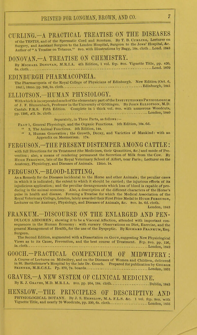 CURLING.-A PRACTICAL TREATISE ON THE DISEASES of the TESTIS, and of the Spermatic Cord and Scrotum. By T. B. Curling, Lecturer on Surgery, and Assistant Surgeon to the London Hospital, Surgeon to the Jews' Hospital, &c. Author of  A Treatise on Tetanus. 8vo. with Illustrations by Bagg, 18s. cloth.. Lond. 1843 DONOVAN.-A TREATISE ON CHEMISTRY. By Michael Donovan, M.H.I.A. 4th Edition, 1 vol. fcp. 8vo. Vignette Title, pp. 420, 6s. cloth Lond. 1839 EDINBURGH PHARMACOPffilA. The Pharmacopoeia of the Royal CoUege of Physicians of Edinburgh. New Edition (Oct. 6, 1841), 18mo. pp. 248,5s. cloth Edinburgh, 1841 ELLIOTSON.-HUMAN PHYSIOLOGY. With which is incorporated much of the elementary part of the InstitutionesPhysiologic^ of J. F. Blumenbach, Professor in the University of Gottingen. By John Elliotson, M.D. Cantab. F.R.S. Fifth Edition. Complete in 1 thick vol. 8vo. with numerous Woodcuts, pp. 1206, dS-i. 2s. cloth London, 1840 Separately, in Three Parts, as follows :— Part 1, General Physiology, and the Organic Functions. 5th Edition, 10s. 6d.  2, The Animal Functions. 5th Edition, 14s.  3, Human Generation ; the Growth, Decay, and Varieties of Mankind: with an Appendix on Mesmerism. 17s. FERGUSON.-THE PRESENT DISTEMPER AMONG CATTLE: with full Directions for its Treatment (the Medicines, their Quautities, &c.) and mode of Pre- vention ; also, a means of rendering permanent the Secretion of Milk from the Cow. By Hugh Ferguson, late of the Royal Veterinary School of Alfort, near Paris; Lecturer on the Anatomy, Physiology, and Diseases of Animals. 12mo. Is. FERGUSON.-BLOOD-LETTING, As a Remedy for the Diseases incidental to the Horse and other Animals j the peculiar cases in which it is indicated; the extent to which it should be carried; the injurious effects of its injudicious application; and the peculiar derangements which loss of blood is capable of pro- ducing in the animal economy. Also, a description of the different characters of the Horse's pulse in health and disease. Forming a Treatise for which the Medical Association of the Royal Veterinary College, London, lately awarded their First Prize Medal to Hugh Ferguson, Lecturer on the Anatomy, Physiology, and Diseases of Animals, &c. 8vo. 3s. 6d. cloth. London, 1843 FRANKUM.-DISCOURSE ON THE ENLARGED AND PEN- DULOUS ABDOMEN; showing it to be a Visceral Affection, attended with important con- sequences in the Human Economy: with cursory Observations on Diet, Exercise, and the general Management of Health, for the use of the Dyspeptic. By Richard FRANKUM,Esq. Surgeon. The Second Edition, augmented with a Dissertation on Gout, suggesting New Physiological Views as to its Cause, Prevention, and the best course of Treatment. Fcp. 8vo. pp. 126 58. cloth London, 1842 GOOCH.-PRACTICAL COMPENDIUM OE MIDWIFERY: A Course of Lectures on Midwifery, and on the Diseases of Women and Children, delivered in St. Bartholomew's Hospital by the late Dr. Gooch. Prepared for publication by George Skinner, M.R.C.S.L. Pp. 370, 7s. boards London, 1831 GRAYES.-A NEW SYSTEM OF CLINICAL MEDICINE. By R. J. Graves, M.D. M.R.I.A. 8vo. pp. 954, 18s. cloth Dublin, 1843 HENSLOW.-THE PRINCIPLES OF DESCRIPTIVE AND PHYSIOLOGICAL BOTANY. By J. S. Henslow, M.A. F.L.S, &c. 1 vol. fcp. 8vo. with Vignette Title, and nearly 70 Woodcuts, pp. 330, 6s. cloth London, 1835