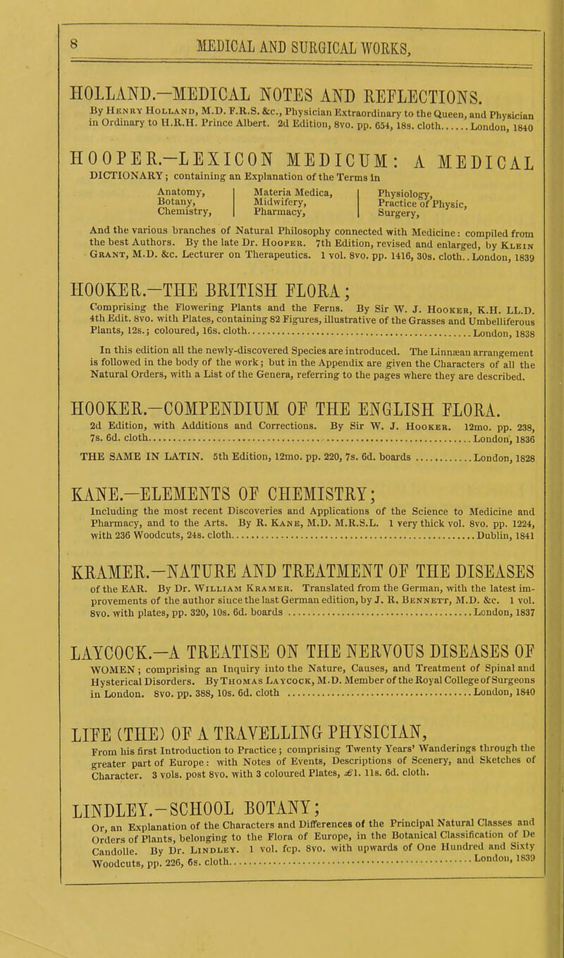HOLLAND-MEDICAL NOTES AND REFLECTIONS. By Henry Holland, M.D. F.R.S. &c., Physician Extraordinary to the Queen, and Phygician in Ordinary to H.R.H. Prince Albert. 2d Edition, 8vo. pp. 654,18s. cloth London, 1840 HOOPER-LEXICON MEDICUM: A MEDICAL DICTIONARY; containing an Explanation of the Terms In Anatomy, Botany, Chemistry, Materia Medica, I Physiolo^, Midwifery, Practice of Physic, Pharmacy, | Surgery, And the various branches of Natural Philosophy connected with Medicine: compiled from the best Authors. By the late Dr. Hooper. 7th Edition, revised and enlarged, by Klein Grant, M.D. &c. Lecturer on Therapeutics. 1 vol. 8vo. pp. 1416, SOs. cloth.. London, 1839 HOOKER.-THE BRITISH FLORA; Comprising the Flowering Plants and the Ferns. By Sir W. J. Hooker, K.H. LL.D. 4th Edit. 8vo. with Plates, containing 82 Figm-es, illustrative of the Grasses and Umbelliferous Plants, 12s.; coloured, 16s.cloth London, 1838 In this edition all the newly-discovered Species are introduced. The Linniean arrangement is followed in the body of the work; but in the Appendix are given the Characters of all the Natural Orders, with a List of the Genera, referring to the pages where they are described. HOOKER-COMPENDIUM OE THE ENGLISH FLORA. 2d Edition, with Additions and Corrections. By Sir W. J. Hooker. 12mo. pp. 238, 7s. 6d. cloth London, 1836 THE SAME IN LATIN. 5th Edition, l2mo. pp. 220, 7s. 6d. boards London, 1828 KANE.-ELEMENTS OF CHEMISTRY; Including the most recent Discoveries and Applications of the Science to Medicine and Pharmacy, and to the Arts. By R. Kane, M.D. M.R.S.L. 1 very thick vol. 8vo. pp. 1224, with 236 Woodcuts, 24s. cloth Dublin, 1841 KRAMER.-NATURE AND TREATMENT OF THE DISEASES of the EAR. By Dr. William Kramer. Translated from the German, with the latest im- provements of the author since the last German edition, by J. R. Bennett, M.D. &c. 1 vol. 8vo. wth plates, pp. 320, lOs. 6d. boards London, 1837 LAYCOCK.-A TREATISE ON THE NERYOUS DISEASES OF WOMEN; comprising an Inquiry into the Nature, Causes, and Treatment of Spinal and Hysterical Disorders. By Thomas La ycock, M.D. Member of the Royal College of Surgeons in London. 8vo. pp. 388, 10s. 6d. cloth London, 1840 LIFE (THE) OF A TRAVELLING PHYSICIAN, From liis first Introduction to Practice; comprising Twenty Years' Wanderings through the greater part of Europe: with Notes of Events, Descriptions of Scenery, and Sketches of Character. 3 vols, post 8vo. with 3 coloured Plates, £1. lis. 6d. cloth. LINDLEY.-SCHOOL BOTANY; Or an Explanation of the Characters and Differences of the Principal Natural Classes and Orders of Plants, belonging to the Flora of Europe, in the Botanical Classification of De CandoUe By Dr. Lindley. 1 vol. fcp. 8vo. with upwards of One Hundred and Sixty Woodcuts, pp. 226, 6s. cloth London, IS39