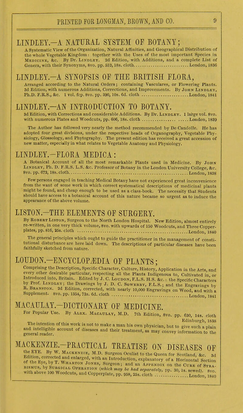LINDLEY.-A NATURAL SYSTEM OF BOTANY; A Systematic View of the Organization, Natural Affinities, and Geographical Distribution of the whole Vegetable Kingdom: together with the Uses of the most important Species in Medicine, &c. By Dr. Lindley. 2d Edition, with Additions, and a complete List of Genera, with their Synonyms, 8vo, pp. 553,18s. cloth London, 1836 LINDLEY.-A SYNOPSIS OF THE BRITISH FLORA, Arranged according to the Natural Orders; containing Vasculares, or Flowering Plants. 3d Edition, with numerous Additions, Corrections, and Improvements. By John Lindley, Ph.D. F.R.S., &c. 1 vol. fcp. 8vo. pp. 390, 10s. 6d. cloth London, 1841 LINDLEY.-AN INTRODUCTION TO BOTANY. 3d Edition, with Corrections and considerable Additions. By Dr. Lindley. 1 large vol. 8vo. with numerous Plates and Woodcuts, pp. 606, 18s. cloth London, 1839 The Author has followed very nearly the method recommended by De Candolle. He has adopted four great divisions, under the respective heads of Organography, Vegetable Phy- siology, Glossology, and Phytography. The present edition has received a great accession of new matter, especially in what relates to Vegetable Anatomy and Physiology. LINDLEY.-FLORA MEDICA: A Botanical Account of all the most remarkable Plants used in Medicine. By John Lindley, Ph. D. F.R.S. L.S. &c. Professor of Botany in the London University College, &c. 8vo. pp. 672, 18s. cloth London, 1838 Few persons engaged in teaching Medical Botany have not experienced great inconvenience from the want of some work in which correct systematical descriptions of medicinal plants might be found, and cheap enough to be used as a class-book. The necessity that Students should have access to a botanical account of this nature became so urgent as to induce the appearance of the above volume. LISTON.-THE ELEMENTS OF SURGERY. By Robert Liston, Surgeon to the North London Hospital. New Edition, almost entirely re-written, in one very thick volume, 8vo. with upwards of 150 Woodcuts, and Three Copper- plates, pp. 816, ass. cloth London, 1840 The general principles which ought to guide the practitioner in the management of consti- tutional disturbance are here laid down. The descriptions of particular diseases have been faithfully sketched from nature. LOUDON.-ENCYCLOPiEDIA OF PLANTS; Comprising the Description, Specific Character, Culture, History, AppUcation in the Arts and every other desirable particular, respecting aU the Plants Indigenous to. Cultivated in or Introduced into, Britain. Edited by J. C. Loudon, F.L.S. H.S. &c. : the Specific Characters by Prof. Lindley; the Drawings by J. D. C. Sowerby, F.L.S.; and the Engravin-s by R. Branston. 2d Edition, corrected, with nearly 10,000 Engravings on Wood, and with a Supplement. 8vo. pp. 1354, 73s. 6d. cloth London, 1841 MACAULAY.-DICTIONARY OF MEDICINE. For Popular Use. By Alex. Macaulay, M.D. 7th Edition, 8vo. pp. 630, 14s. cloth ™ . Edinburgh, 1838 „n?fnt > r T r  ^''^ physiciau, but to givc such a plain Se^al rSr °' convey information to the MACKENZIE.-PRACTICAL TREATISE ON DISEASES OF fh hJ^' T'^ Mackenzie, M.D. Surgeon Oculist to the Queen for Scotland, &c. 3.1 ^fZX TT ^'''''''''^-'''^^^ Horizont;! Section ^^7° ''d APPENDIX on the Cure of Stra DisMus, by Surgical Operation (which may be had separately, pp. 30, Is. sewed) 8vo with above 100 Woodcuts, and Copperplate, pp. 958, 258. cloth ........ London 1840