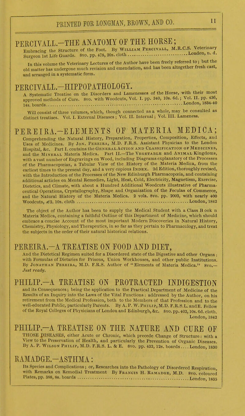 PERCIVALL.-THE ANATOMY OP THE HORSE; Embracing the Structure of the Foot. By William Pbrcivall, M.R.C.S. Veterinary Surgeon 1st Life Guards. 8vo. pp. 478, 20s. cloth London, n. a. In this volume the Veterinary Lectures of the Author have been freely referred to; but the old matter has undergone much revision and emendation, and has been altogether fresh cast, and arranged in a systematic form. PERCIYALL.-HIPPOPATHOLOGY. A Systematic Treatise on the Disorders and Lamenesses of the Horse, with their most approved methods of Cure. 8vo. with Woodcuts, Vol. I. pp. 340, 10s. 6d.; Vol. II. pp. 436, 14S boards London, 1834-40 Will consist of three volumes, which, though connected as a whole, may be consulted as distinct treatises. Vol. I. External Diseases ; Vol. II. Internal; Vol. III. Lameness. PEREIRA.-ELEMENTS OF MATERIA MEDICA; Comprehending the Natural History, Preparation, Properties, Composition, Effects, and Uses of Medicines. By Jon. Pereiba, M.D. F.R.S. Assistant Physician to the London Hospital, &c. Part I. contains the General Action and Classification of Medicines, and the Mineral Materia Medica. Part II.—The Vegetable and Animal Kingdoms, with avast number of Engravings on Wood, including Diagrams explanatory of the Processes of the Pharmacopoeias, a Tabular View of the History of the Materia Medica, from the earliest times to the present day, and a very copious Index. 2d Edition, thoroughly revised, with the Introduction of the Processes of the New Edinburgh Pharmacopoeia, and containing additional articles on Mental Remedies, Light, Heat, Cold, Electricity, Magnetism, Exercise, Dietetics, and Climate, with about a Hundred Additional Woodcuts illustrative of Pharma- ceutical Operations, Crystallography, Shape and Organization of the Feculas of Commerce, and the Natural History of the Materia Medica. 3 vols. 8vo. pp. 2002, with nearly 400 Woodcuts, £2.10s. cloth London, 1842 The object of the Author has been to supply the Medical Student with a Class B ook n Materia Medica, containing a faithful Outline of this Department of Medicine, which should embrace a concise Account of the most important Modern Discoveries in Natural History, Chemistry, Physiology, and Tlierapeutics, in so far as they pertain to Phannacology, and treat the subjects in the order of their natural historical relations. PEREIRA.-A TREATISE ON EOOD AND DIET, And the Dietetical Regimen suited for a Disordered state of the Digestive and other Organs : with Formulas of Dietaries for Prisons, Union Workhouses, and other public Institutions. By Jonathan Perbira, M.D. F.R.S. Author of Elements of Materia Medica. 8vo.— Just ready. PHILIP.-A TREATISE ON PROTRACTED INDIGESTION and its Consequences; being the application to the Practical Department of Medicine of the Results of an Inquiry into the Laws of the Vital Functions: addressed by the Author, on his retirement from the Medical Profession, both to the Members of that Profession and to the well-educated Public, particularly Parents. By A. P. W.Philip, M.D. F.R.S.L. andE. Fellow of the Royal Colleges of Physicians of London and Edinburgh, &c. 8vo. pp. 402,10s. 6d. cloth. London, 1842 PHILIP.-A TREATISE ON THE NATURE AND CURE OF THOSE piSEASES, either Acute or Chronic, which precede Change of Structure: with a View to the Preservation of Health, and particularly the Prevention of Organic Diseases. By A. P. Wilson Philip, M.D. F.R.S. L. & E. 8vo. pp. 432, 12s. boards.... London, 1830 RAMADGE.-ASTHMA: Its Species and Complications; or. Researches into the Pathology of Disordered Respiration, with Remarks on Remedial Treatment By Francis II. Ramadge, M.D. 8vo coloured Plates, pp. 388, 88. boards London, 1835
