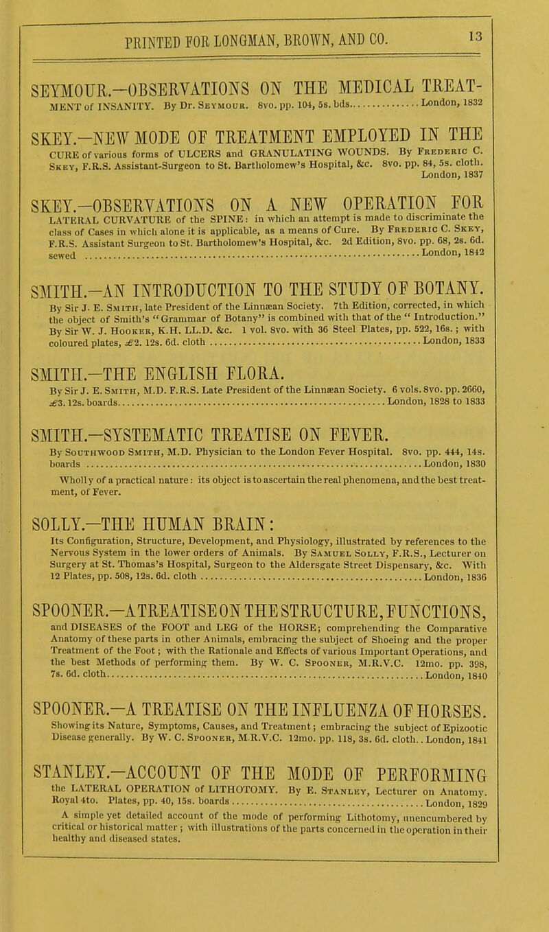 SEYMOUR-OBSERVATIONS ON THE MEDICAL TREAT- MENT of INSANITY. By Dr. SisYMona. 8vo. pp. 104, 5s. bds London, 1832 SKEY-NEW MODE OE TREATMENT EMPLOYED IN THE CURE of various forms of ULCERS and GRANULATING WOUNDS. By Frederic C. Skey, F.R.S. Assistant-Surgeon to St. Bartholomew's Hospital, &c. Svo. pp. 84, 5s. cloth. London,1837 SKEY.-OBSERYATIONS ON A NEW OPERATION EOR LATERAL CURVATURE of the SPINE: in which an attempt is made to discnmmate the class of Cases in which alone it is applicable, as a means of Cure. By Frederic C. Skey, F.R.S. Assistant Surgeon to St. Bartholomew's Hospital, &c. 2d Edition, Svo. pp. 68, 2s. 6d. sewed London, 1842 SMITH.-AN INTRODUCTION TO THE STUDY OE BOTANY. By Sir J- E. Smith, late President of the Linnaan Society. 7th Edition, corrected, in which the object of Smith's Grammar of Botany is combined with that of the  Introduction. By Sir W. J. Hooker, K.H. LL.D. &c. 1 vol. 8vo. with 36 Steel Plates, pp. 522, 16s.; with coloured plates, £1. 12s. 6d. cloth London, 1833 SMITH.-THE ENGLISH FLORA. By Sir J. E. Smith, M.D. F.R.S. Late President of the Linnaean Society. 6 vols. Svo. pp. 2660, ^3.12s. boards London, 1828 to 1833 SMITH.-SYSTEMATIC TREATISE ON EEVER. By SouTHWOOD Smith, M.D. Physician to the London Fever Hospital. Svo. pp. 444, 14s. boards London, 1830 Wholly of apractical nature: its object is to ascertain the real phenomena, and the best treat- ment, of Fever. SOLLY.-THE HUMAN BRAIN: Its Configuration, Structure, Development, and Physiology, illustrated by references to the Nervous System in the lower orders of Animals. By Samuel Solly, F.R.S., Lecturer on Surgery at St. Thomas's Hospital, Surgeon to the Aldersgate Street Dispensary, &c. With 12 Plates, pp. 508, 12s. 6d. cloth London, 1836 SPOONER.-ATREATISEONTHESTRUCTURE,rUNCTIONS, and DISEASES of the FOOT and LEG of the HORSE; comprehending the Comparative Anatomy of these parts in other Animals, embracing the subject of Shoeing and the proper Treatment of the Foot j with the Rationale and Effects of various Important Operations, and the best Methods of performing them. By W. C. Spooner, M.R.V.C. 12mo. pp. 398, 7s. 6d. cloth London, 1840 SPOONER.-A TREATISE ON THE INFLUENZA OE HORSES. Showing its Nature, Symptoms, Causes, and Treatment; embracing the subject of Epizootic Disease generally. By W. C. Spooner, M.R.V.C. 12mo. pp. 118, 3s. 6d. cloth.. London, 1841 STANLEY.-ACCOUNT OF THE MODE OF PERFORMING the LATERAL OPERATION of LITHOTOMY. By E. Stanley, Lecturer on Anatomy. Royal 4to. Plates, pp. 40, 15s. boards London, 1829 A simple yet detailed account of the mode of performing Lithotomy, unencumbered by critical or historical matter; with illustrations of the parts concerned in the operation in their healthy and diseased states.