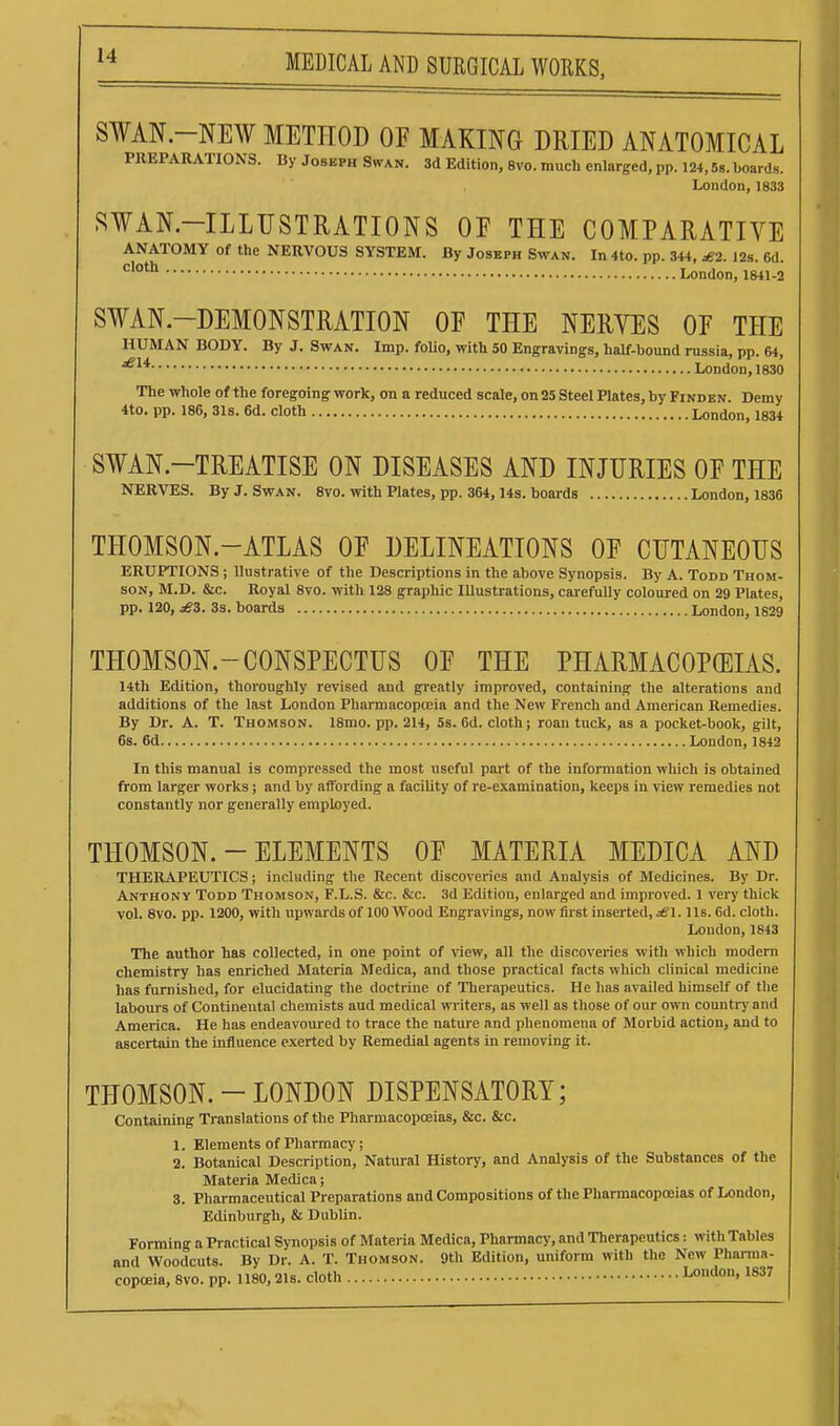 S¥AN.-NE¥ METHOD OF MAKING DRIED ANATOMICAL PREPARATIONS. By Joseph Swan. 3d Edition, 8vo. much enlarged, pp. 124,58. boards. London, 1833 SWAN-ILLUSTRATIONS OE THE COMPARATIVE ANATOMY of the NERVOUS SYSTEM. By Joseph Swan. In 4to. pp. 344, £2. 12s. 6d. •^''^ London, 1841-2 SWAN-DEMONSTRATION OE THE NERVES OE THE HUMAN BODY. By J. Swan. Imp. folio, with 50 Engravings, half-bound russia, pp. 64, London, 1830 The whole of the foregoing work, on a reduced scale, on 25 Steel Plates, by Finden. Demy 4to. pp. 186, 31s. 6d. cloth London, 1834 SWAN-TREATISE ON DISEASES AND INJURIES OE THE NERVES. By J. Swan. 8vo. with Plates, pp. 364, 14s. boards London, 1836 THOMSON-ATLAS OE DELINEATIONS OE CUTANEOUS ERUPTIONS; Uustrative of the Descriptions in the above Synopsis. By A. Todd Thom- son, M.D. &c. Royal 8vo. with 128 graphic lUustrations, carefully coloured on 29 Plates, pp. 120, £i. 3s. boards London, 1829 THOMSON.-CONSPECTUS OF THE PHARMACOPOEIAS. 14th Edition, thoroughly revised and greatly improved, containing the alterations and additions of the last London Pharmacopoeia and the New French and American Remedies. By Dr. A. T. Thomson. 18mo. pp. 214, 5s. 6d. cloth; roan tuck, as a pocket-book, gilt, 6s. 6d London, 1842 In this manual is compressed the most useful part of the information which is obtained from larger works; and by affording a facility of re-examination, keeps in view remedies not constantly nor generally employed. THOMSON. - ELEMENTS OE MATERIA MEDICA AND THERAPEUTICS; including the Recent discoveries and Analysis of Medicines. By Dr. Anthony Todd Thomson, F.L.S. &c. &c. 3d Edition, enlarged and improved. 1 very thick vol. 8vo. pp. 1200, with upwai'ds of 100 Wood Engravings, now first inserted, ^1. Us. 6d. cloth. London, 1843 The author has collected, in one point of view, all the discoveries with which modem chemistry has enriched Materia Medica, and those practical facts which clinical medicine has furnished, for elucidating the doctrine of Therapeutics. He has availed himself of the labours of Continental chemists aud medical writers, as well as those of our own country and America. He has endeavoured to trace the nature and phenomena of Morbid action, and to ascertain the influence exerted by Remedial agents in removing it. THOMSON. - LONDON DISPENSATORY; Containing Translations of the Pharmacopoeias, &c. &c. 1. Elements of Pharmacy; 2. Botanical Description, Natural History, and Analysis of the Substances of the Materia Medica; 3. Pharmaceutical Preparations and Compositions of the Pharmacopoeias of London, Edinburgh, & Dublin. Forming a Practical Synopsis of Materia Medica, Pharmacy, and Tlierapeutics: with Tables and Woodcuts. By Dr. A. T. Thomson. 9th Edition, uniform with the New Phanna- copoeia, 8vo. pp. 1180,21s. cloth London, 1837
