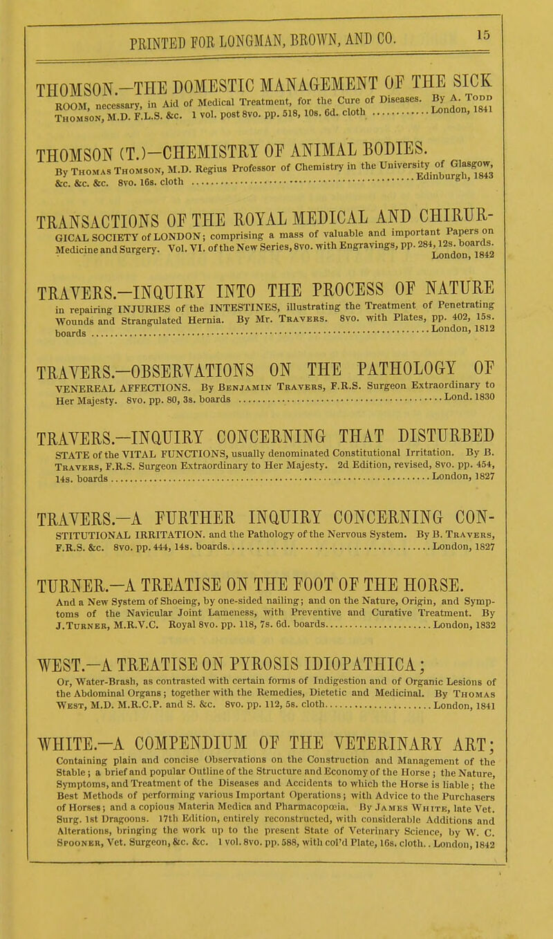 THOMSON -THE DOMESTIC MANAGEMENT OF THE SICK ROOM necessary, in Aid of Medical Treatment, for tlie Cure of Diseases. By A. Todd Son, m!d. F.L.S. &c. 1 vol. post 8vo. pp. 518. 10s. 6d. cloth London, 1841 THOMSON (T.)-CHEMISTRY OF ANIMAL BODIES. By THOMAS THOMSON, M.D. Regius Professor of Chemistry in the University of Glasgo^^^ &c. &c. &c. 8vo. 16s. cloth ^ ' TRANSACTIONS OE THE ROYAL MEDICAL AND CHIRUR- GICAL SOCIETY of LONDON; comprising a mass of valuable and important Papers on Medicine and Surgery. Vol. VI. of the New Series, 8vo. with Engravings, pp. ^^^^^^^s^ ''[^^^ TRAYERS.-INaUIRY INTO THE PROCESS OF NATURE in repairing INJURIES of the INTESTINES, illustrating the Treatment of Penetrating Wounds and Strangulated Hernia. By Mr. Travers. 8vo. with Plates, pp. 402, 15s. boards London, 1812 TRAYERS.-OBSERVATIONS ON THE PATHOLOGY OF VENEREAL AFFECTIONS. By Benjamin Travers, F.R.S. Surgeon Extraordinary to Her Majesty. 8vo. pp. 80, 3s. boards Lond. 1830 TRAVERS.-INaUIRY CONCERNING THAT DISTURBED STATE of the VITAL FUNCTIONS, usually denominated Constitutional Irritation. By B. Travers, F.R.S. Surgeon Extraordinary to Her Majesty. 2d Edition, revised, 8vo. pp. 454, 14s. boards London, 1827 TRAYERS.-A FURTHER INQUIRY CONCERNING CON- STITUTIONAL IRRITATION, and the Pathology of the Nervous System. By B. Travers, F.R.S. &c. Svo. pp. 444, 14s. boards London, 1827 TURNER.-A TREATISE ON THE FOOT OF THE HORSE. And a New System of Shoeing, by one-sided nailing; and on the Nature, Origin, and Symp- toms of the Navicular Joint Lameness, with Preventive and Curative Treatment. By J.Turner, M.R.V.C. Royal Svo. pp. 118, 7s. 6d. boards London, 1832 WEST.-A TREATISE ON PYROSIS IDIOPATHICA; Or, Water-Brash, as contrasted with certain forms of Indigestion and of Organic Lesions of the Abdominal Organs; together with the Remedies, Dietetic and Medicinal. By Thomas West, M.D. M.R.C.P. and S. &c. Svo. pp. 112, 5s. cloth London, 1841 WHITE.-A COMPENDIUM OF THE VETERINARY ART; Containing plain and concise Observations on the Construction and Management of the Stable; a brief and popular Outline of the Structure and Economy of the Horse ; the Nature, Symptoms, and Treatment of the Diseases and Accidents to which the Horse is liable ; the Best Methods of performing various Important Operations; with Advice to the Purchasers of Horses; and a copious Materia Medica and Pharmacopoeia. By James White, late Vet. Surg. 1st Dragoons. I7tb Edition, entirely reconstructed, with considerable Additions and Alterations, bringing the work up to the present State of Veterinary Science, by W. C. Spooner, Vet. Surgeon,&c. &c. 1 vol.Svo. pp. 588, with col'd Plate, 16s. cloth.. London, 1842