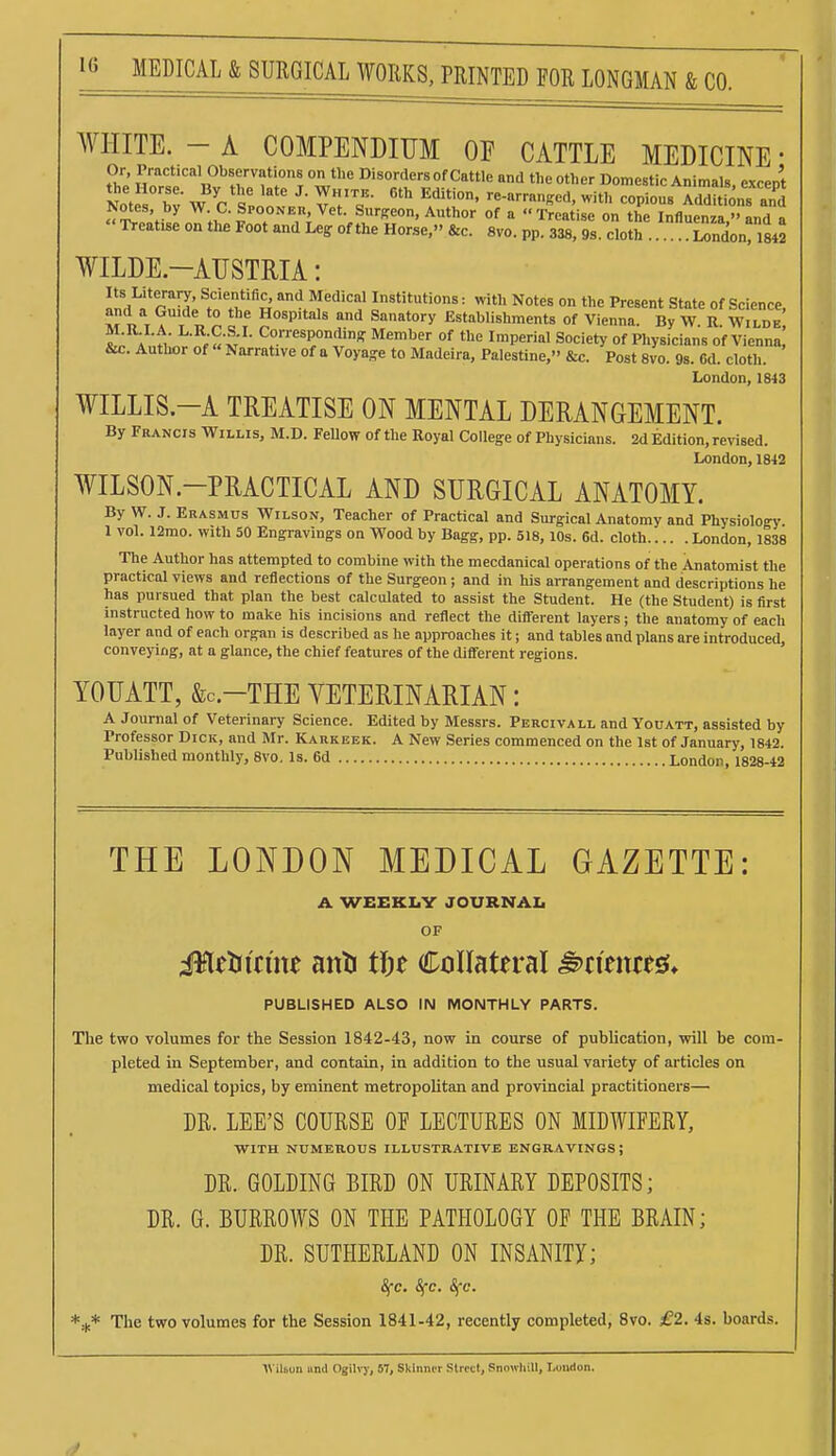 MEDICAL & SURGICAL WORKS, PRINTED EOR LONGMAN & CO. WHITE. - A COMPENDIUM OF CATTLE MEDICINE • Or, Practical Observations on the Disorders of Cattle and the other Domestic Animals, except the Horse. By the late J. White. 6th Edition, re-arrangcd, with copious Additions and Notes, by W. C. Spooner Vet. Sur^reon, Author of a Treatise on the Influenza/, and a Treatise on the Foot and Leg of the Horse, &c. 8vo. pp. 338, 9s. cloth Sonri842 WILDE-AUSTRIA: rn<l^I*rnM;^tn't'J'^« and Medical Institutions: with Notes on the Present State of Science, XT T, T A T I ^ I . Hospitals and Sanatory Establishments of Vienna. By W. R. Wilde Anl'nr'^;«M ^°«^P°^iK Member of the Imperial Society of Physicians of Vienna, &c. Autlwr of Narrative of a Voya-e to Madeira, Palestine, &c. Post 8vo. 98. 6d. cloth. London, 1843 WILLIS.-A TREATISE ON MENTAL DERANGEMENT. By Francis Willis, M.D. FeUow of the Royal College of Physicians. 2d Edition, revised. London, 1842 WILSON.-PRACTICAL AND SURGICAL ANATOMY. By W. J. Erasmus Wilson, Teacher of Practical and Surgical Anatomy and Physiology 1 VOL 12mo. with 50 Engravings on Wood by Bagg, pp. 518, lOs. 6d. cloth London, 1838 The Author has attempted to combine with the mecdanical operations of the Anatomist the practical views and reflections of the Surgeon; and in his arrangement and descriptions he has pursued that plan the best calculated to assist the Student. He (the Student) is first instructed how to make his incisions and reflect the different layers; the anatomy of each layer and of each organ is described as he approaches it; and tables and plans are introduced, conveying, at a glance, the chief features of the diff'erent regions. YOUATT, &C.-THE VETERINARIAN: A Journal of Veterinary Science. Edited by Messrs. Percivall and Youatt, assisted by Professor Dick, and Mr. Karkbek. A New Series commenced on the 1st of January, 1842. Published monthly, 8vo. Is. 6d London. 1828-42 THE LONDON MEDICAL GAZETTE: A. WEEKLY JOURNAL OF illelricme anli tin CoIIatfral ^timm. PUBLISHED ALSO IN MONTHLY PARTS. The two volumes for the Session 1842-43, now in course of publication, will be com- pleted in September, and contain, in addition to the usual variety of articles on medical topics, by eminent metropolitan and provincial practitioners— DR. LEE'S COURSE OF LECTURES ON MIDWIFERY, WITH NUMEROUS ILLUSTRATIVE ENGRAVINGS; DR. GOLDING BIRD ON URINARY DEPOSITS; DR. G. BURROWS ON THE PATHOLOGY OF THE BRAIN; DR. SUTHERLAND ON INSANITY; 8fc. Sfc. Sfc. The two volumes for the Session 1841-42, recently completed, 8vo. £2. 4s. boards. IVilbon und Ojilvy, 57, Skinner Street, Snowhill, Loudon.