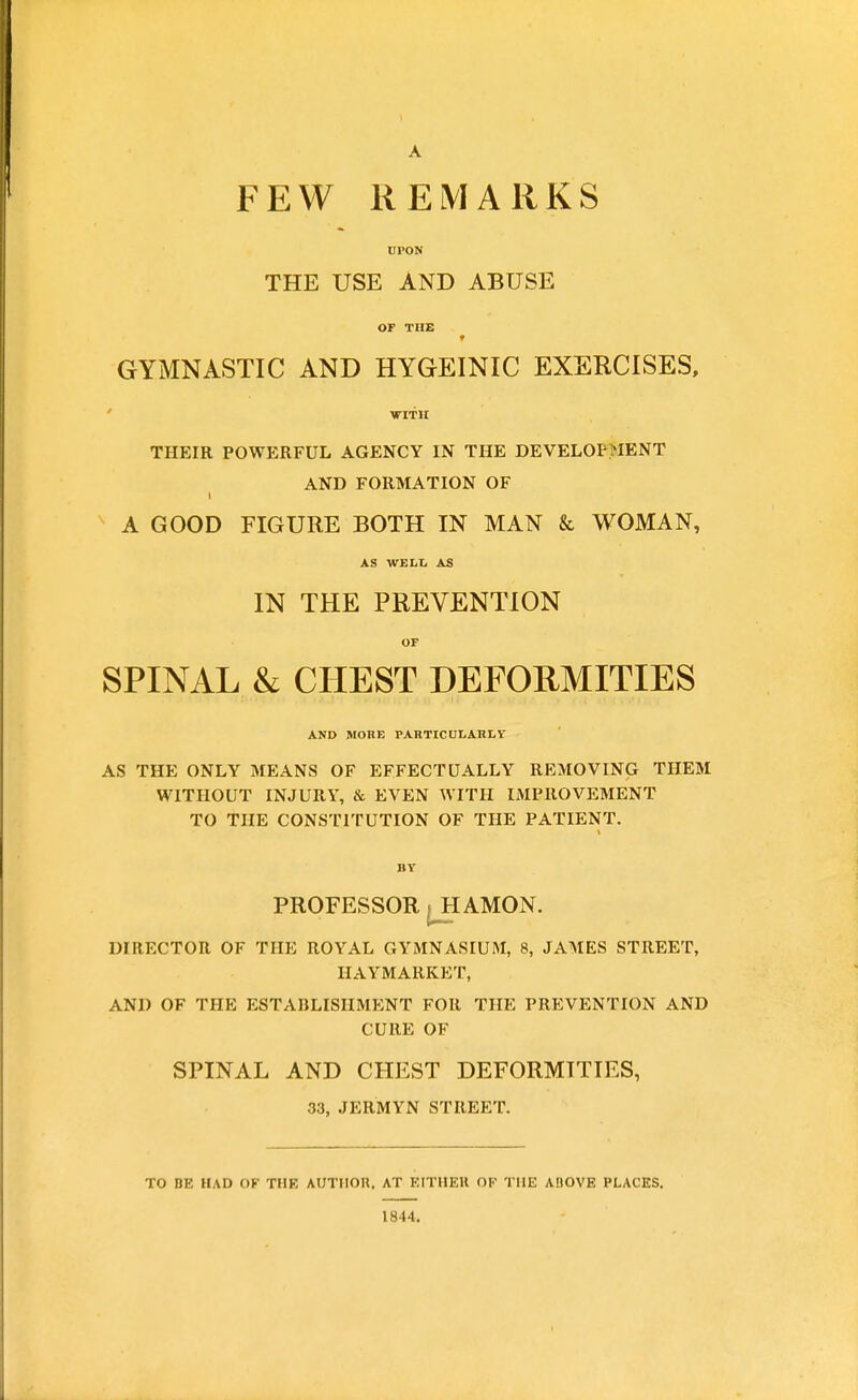 A FEW REMARKS UPON THE USE AND ABUSE OF THE t GYMNASTIC AND HYGEINIC EXERCISES, WITH THEIR POWERFUL AGENCY IN THE DEVELOPMENT AND FORMATION OF i A GOOD FIGURE BOTH IN MAN & WOMAN, AS WELL AS IN THE PREVENTION OF SPINAL & CHEST DEFORMITIES AND MORE PARTICULARLY AS THE ONLY MEANS OF EFFECTUALLY REMOVING THEM WITHOUT INJURY, & EVEN WITH IMPROVEMENT TO THE CONSTITUTION OF THE PATIENT. A . 1 BY PROFESSOR ^HAMON. DIRECTOR OF THE ROYAL GYMNASIUM, 8, JAMES STREET, HAYMARKET, AND OF THE ESTABLISHMENT FOR THE PREVENTION AND CURE OF SPINAL AND CHEST DEFORMITIES, 33, JERMYN STREET. TO BE HAD OF THE AUTHOR, AT EITHER OK THE ABOVE PLACES. 1844.