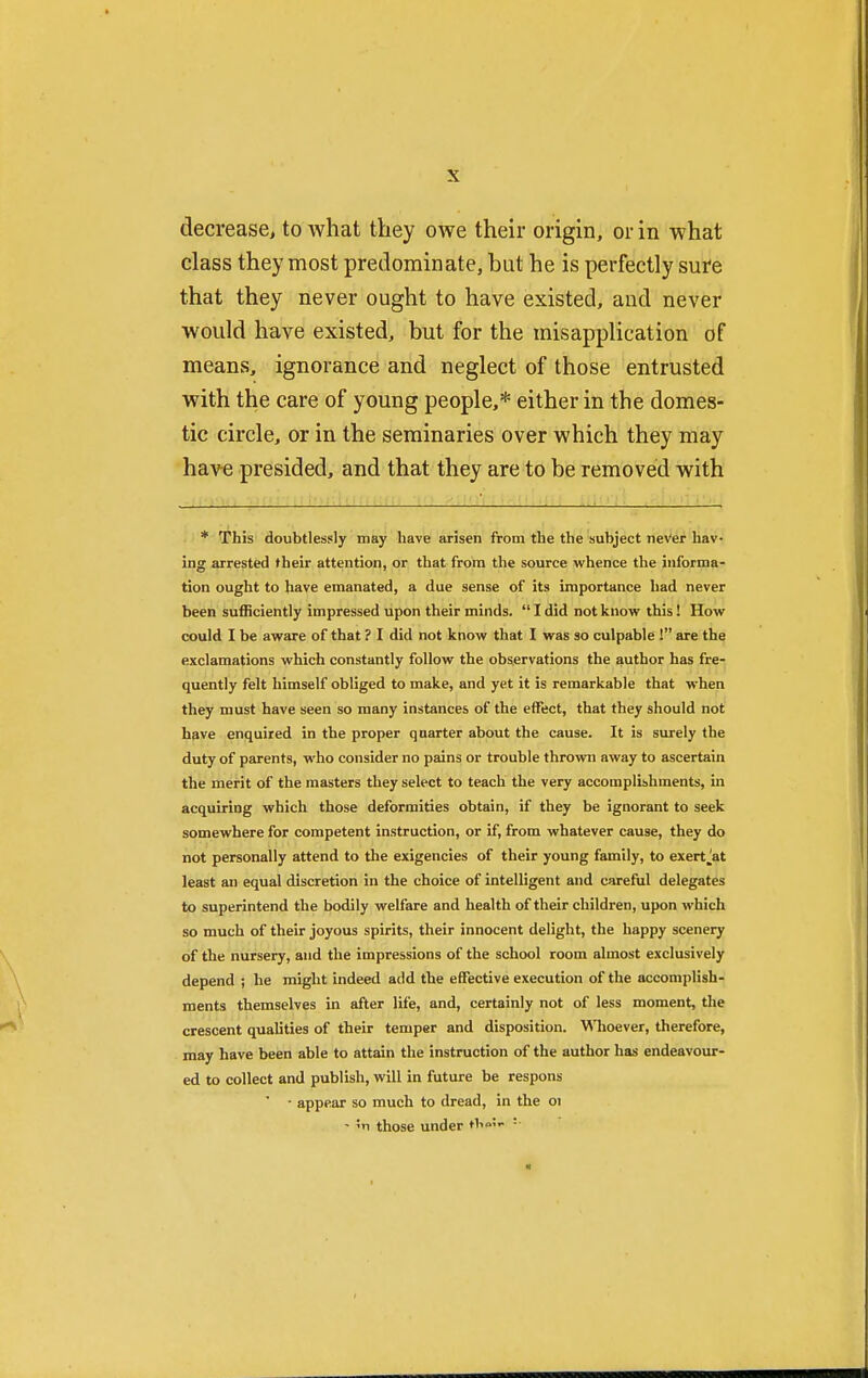 decrease, to what they owe their origin, or in what class they most predominate, but he is perfectly sure that they never ought to have existed, and never would have existed, but for the misapplication of means, ignorance and neglect of those entrusted with the care of young people,* either in the domes- tic circle, or in the seminaries over which they may have presided, and that they are to be removed with * This doubtlessly may have arisen from the the subject never hav- ing arrested their attention, or that from the source whence the informa- tion ought to have emanated, a due sense of its importance had never been sufficiently impressed upon their minds.  I did not know this! How could I be aware of that ? I did not know that I was so culpable ! are the exclamations which constantly follow the observations the author has fre- quently felt himself obliged to make, and yet it is remarkable that when they must have seen so many instances of the effect, that they should not have enquired in the proper quarter about the cause. It is surely the duty of parents, who consider no pains or trouble thrown away to ascertain the merit of the masters they select to teach the very accomplishments, in acquiring which those deformities obtain, if they be ignorant to seek somewhere for competent instruction, or if, from whatever cause, they do not personally attend to the exigencies of their young family, to exertJat least an equal discretion in the choice of intelligent and careful delegates to superintend the bodily welfare and health of their children, upon which so much of their joyous spirits, their innocent delight, the happy scenery of the nursery, and the impressions of the school room almost exclusively depend ; he might indeed add the effective execution of the accomplish- ments themselves in after life, and, certainly not of less moment, the crescent qualities of their temper and disposition. Whoever, therefore, may have been able to attain the instruction of the author has endeavour- ed to collect and publish, will in future be respons ' • appear so much to dread, in the 01 - ;n those under thrty •■