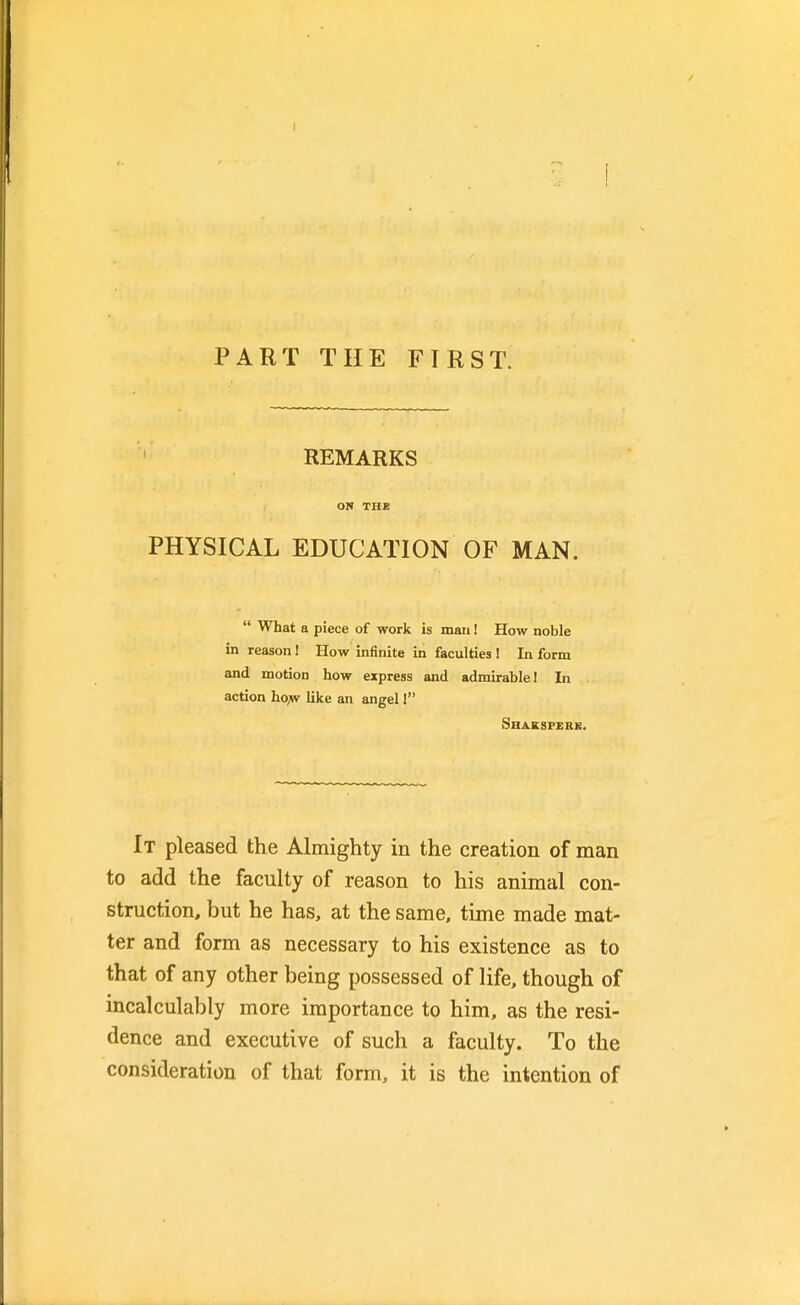 PART THE FIRST. REMARKS ON THE PHYSICAL EDUCATION OF MAN.  What a piece of work is man! How noble in reason I How infinite in faculties ! In form and motion how express and admirable! In action ho,w like an angel I Shaksperb. It pleased the Almighty in the creation of man to add the faculty of reason to his animal con- struction, but he has, at the same, time made mat- ter and form as necessary to his existence as to that of any other being possessed of life, though of incalculably more importance to him, as the resi- dence and executive of such a faculty. To the consideration of that form, it is the intention of