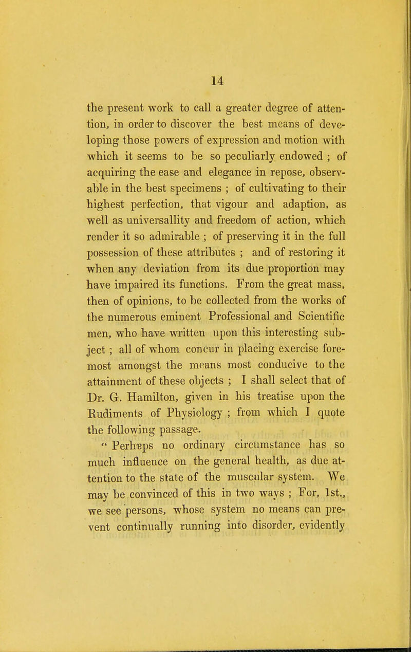 the present work to call a greater degree of atten- tion, in order to discover the best means of deve- loping those powers of expression and motion with which it seems to be so peculiarly endowed ; of acquiring the ease and elegance in repose, observ- able in the best specimens ; of cultivating to their highest perfection, that vigour and adaption, as well as universallity and freedom of action, which render it so admirable ; of preserving it in the full possession of these attributes ; and of restoring it when any deviation from its due proportion may have impaired its functions. From the great mass, then of opinions, to be collected from the works of the numerous eminent Professional and Scientific men, who have written upon this interesting sub- ject ; all of whom concur in placing exercise fore- most amongst the means most conducive to the attainment of these objects ; I shall select that of Dr. G. Hamilton, given in his treatise upon the Rudiments of Physiology ; from which I quote the following passage.  Perhaps no ordinary circumstance has so much influence on the general health, as due at- tention to the state of the muscular system. We may be convinced of this in two ways ; For, 1st., we see persons, whose system no means can pre- vent continually running into disorder, evidently