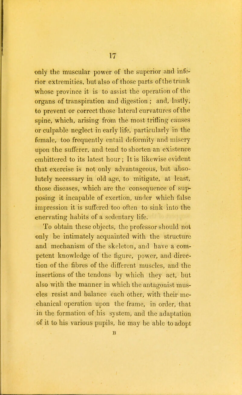 only the muscular power of the superior and infe- rior extremities, but also of those parts of the trunk whose province it is to assist the operation of the organs of transpiration and digestion ; and, lastly, to prevent or correct those lateral curvatures of the spine, which, arising from the most trifling causes or culpable neglect in early life, particularly in the female, too frequently entail deformity and misery upon the sufferer, and tend to shorten an existence embittered to its latest hour; It is likewise evident that exercise is not only advantageous, but abso- lutely necessary in old age, to mitigate, at least, those diseases, which are the consequence of sup- posing it incapable of exertion, under which false impression it is suffered too often to sink into the enervating habits of a sedentary life. To obtain these objects, the professor should not only be intimately acquainted with the structure and mechanism of the skeleton, and have a com- petent knowledge of the figure, power, and direc- tion of the fibres of the different muscles, and the insertions of the tendons by which they act, but also with the manner in which the antagonist mus- cles resist and balance each other, with their me- chanical operation upon the frame, in order, that in the formation of his system, and the adaptation of it to his various pupils, he may be able to adopt B