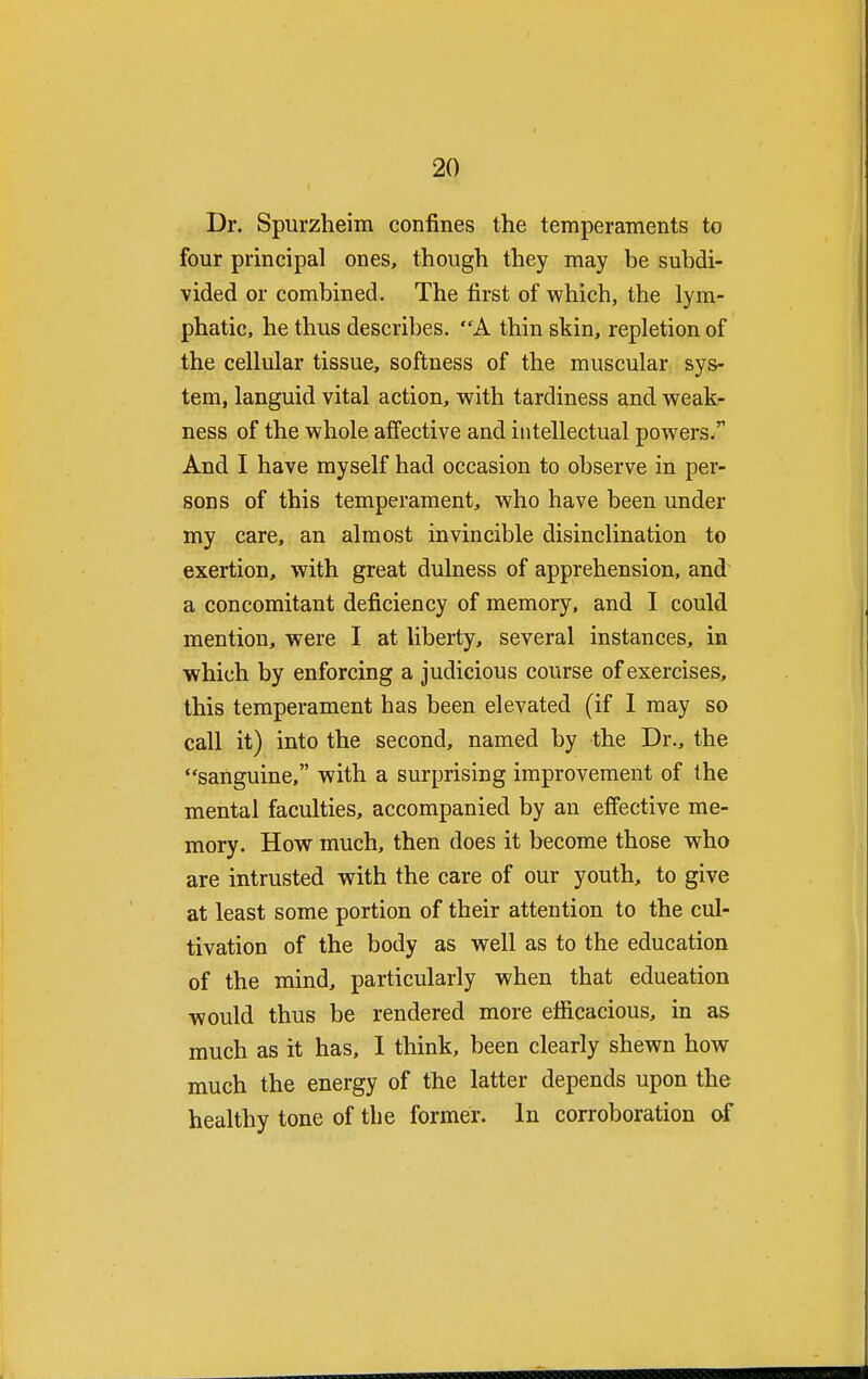 Dr. Spurzheim confines the temperaments to four principal ones, though they may be subdi- vided or combined. The first of which, the lym- phatic, he thus describes. A thin skin, repletion of the cellular tissue, softness of the muscular sys- tem, languid vital action, with tardiness and weak- ness of the whole affective and intellectual powers.r And I have myself had occasion to observe in per- sons of this temperament, who have been under my care, an almost invincible disinclination to exertion, with great dulness of apprehension, and a concomitant deficiency of memory, and I could mention, were I at liberty, several instances, in which by enforcing a judicious course of exercises, this temperament has been elevated (if I may so call it) into the second, named by the Dr., the sanguine, with a surprising improvement of the mental faculties, accompanied by an effective me- mory. How much, then does it become those who are intrusted with the care of our youth, to give at least some portion of their attention to the cul- tivation of the body as well as to the education of the mind, particularly when that education would thus be rendered more efficacious, in as much as it has, I think, been clearly shewn how much the energy of the latter depends upon the healthy tone of the former. In corroboration of