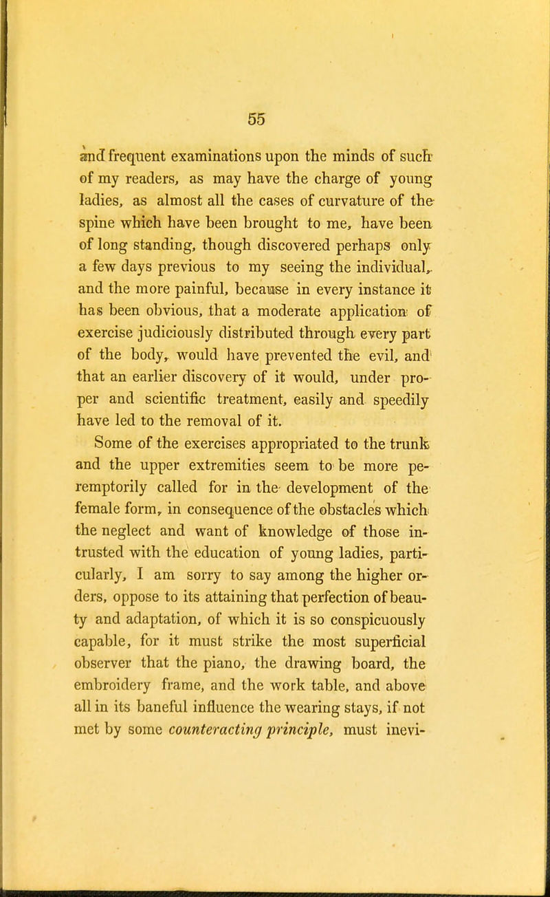 and frequent examinations upon the minds of suclr of my readers, as may have the charge of young ladies, as almost all the cases of curvature of the spine which have been brought to me, have been of long standing, though discovered perhaps only a few days previous to my seeing the individual,, and the more painful, because in every instance it has been obvious, that a moderate application: of exercise judiciously distributed through every part of the bodyr would have prevented the evil, and that an earlier discovery of it would, under pro- per and scientific treatment, easily and speedily have led to the removal of it. Some of the exercises appropriated to the trunk and the upper extremities seem to be more pe- remptorily called for in the development of the female form, in consequence of the obstacles which the neglect and want of knowledge of those in- trusted with the education of young ladies, parti- cularly, I am sorry to say among the higher or- ders, oppose to its attaining that perfection of beau- ty and adaptation, of which it is so conspicuously capable, for it must strike the most superficial observer that the piano, the drawing board, the embroidery frame, and the work table, and above all in its baneful influence the wearing stays, if not met by some counteracting principle, must inevi-