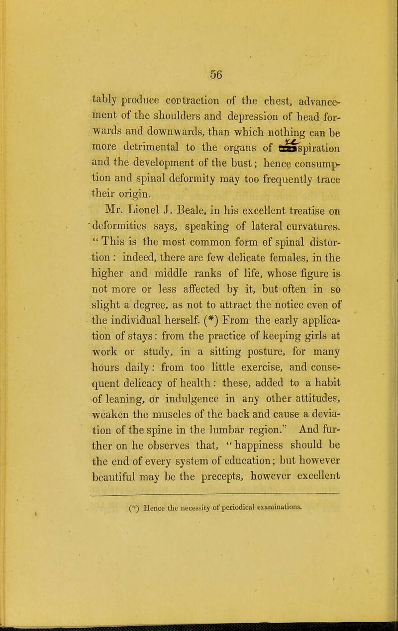 tably produce cor traction of the chest, advance- ment of the shoulders and depression of head for- wards and downwards, than which nothing can be more detrimental to the organs of transpiration and the development of the bust; hence consump- tion and spinal deformity may too frequently trace their origin. Mr. Lionel J. Beale, in his excellent treatise on ' deformities says, speaking of lateral curvatures.  This is the most common form of spinal distor- tion : indeed, there are few delicate females, in the higher and middle ranks of life, whose figure is not more or less affected by it, but often in so slight a degree, as not to attract the notice even of the individual herself. (*) From the early applica- tion of stays: from the practice of keeping girls at work or study, in a sitting posture, for many hours daily: from too little exercise, and conse- quent delicacy of health: these, added to a habit of leaning, or indulgence in any other attitudes, weaken the muscles of the back and cause a devia- tion of the spine in the lumbar region. And fur- ther on he observes that,  happiness should be the end of every system of education; but however beautiful may be the precepts, however excellent (*) Hence the necessity of periodical examinations.