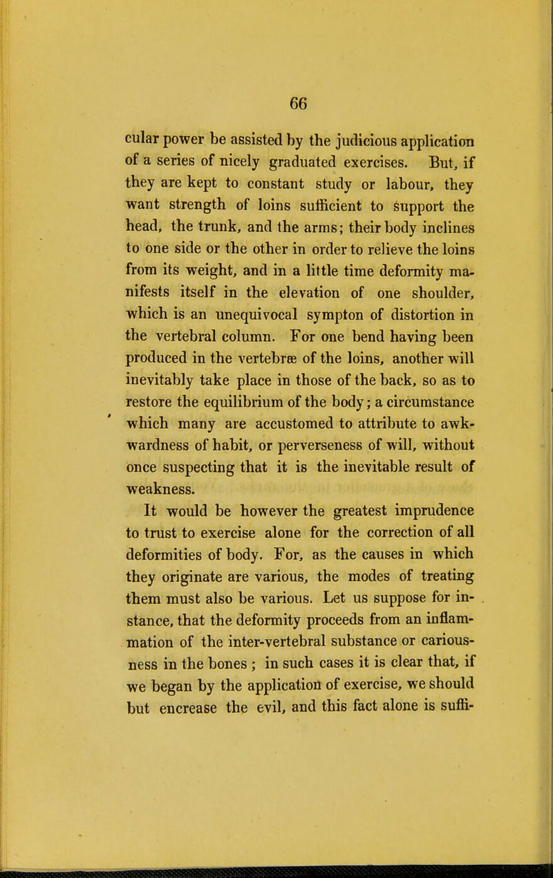 cular power be assisted by the judicious application of a series of nicely graduated exercises. But, if they are kept to constant study or labour, they want strength of loins sufficient to support the head, the trunk, and the arms; their body inclines to one side or the other in order to relieve the loins from its weight, and in a little time deformity ma- nifests itself in the elevation of one shoulder, which is an unequivocal sympton of distortion in the vertebral column. For one bend having been produced in the vertebra of the loins, another will inevitably take place in those of the back, so as to restore the equilibrium of the body; a circumstance which many are accustomed to attribute to awk- wardness of habit, or perverseness of will, without once suspecting that it is the inevitable result of weakness. It would be however the greatest imprudence to trust to exercise alone for the correction of all deformities of body. For, as the causes in which they originate are various, the modes of treating them must also be various. Let us suppose for in- stance, that the deformity proceeds from an inflam- mation of the inter-vertebral substance or carious- ness in the bones ; in such cases it is clear that, if we began by the application of exercise, we should but encrease the evil, and this fact alone is suffi-