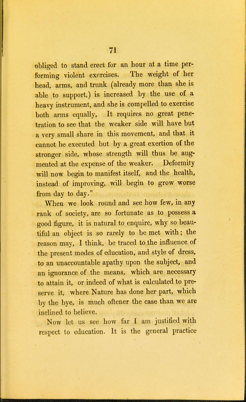 obliged to stand erect for an hour at a time per- forming violent exercises. The weight of her head, arms, and trunk (already more than she is able to support,) is increased by the use of a heavy instrument, and she is compelled to exercise both arms equally. It requires no great pene- tration to see that the weaker side will have but a very small share in this movement, and that it cannot be executed but by a great exertion of the stronger side, whose strength will thus be aug- mented at the expense of the weaker. Deformity will now begin to manifest itself, and the health, instead of improving, will begin to grow worse from day to day. When we look round and see how few, in any rank of society, are so fortunate as to possess a good figure, it is natural to enquire, why so beau- tiful an object is so rarely to be met with; the reason may, I think, be traced to the influence of the present modes of education, and style of dress, to an unaccountable apathy upon the subject, and an ignorance of the means, which are necessary to attain it, or indeed of what is calculated to pre- serve it, where Nature has done her part, which by the bye, is much oftener the case than we are inclined to believe. Now let us see how far I am justified with respect to education. It is the general practice