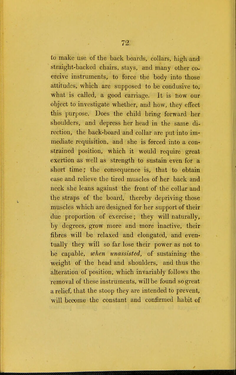 to make use of the back boards, collars, high and straight-backed chairs, stays, and many other co- ercive instruments, to force the body into those attitudes, which are supposed to be condusive to, what is called, a good carriage. It is now our object to investigate whether, and how, they effect this purpose. Does the child bring forward her shoulders, and depress her head in the same di- rection, the back-board and collar are put into im- mediate requisition, and she is forced into a con- strained position, which it would require great exertion as well as strength to sustain even for a short time; the consequence is, that to obtain ease and relieve the tired muscles of her back and neck she leans against the front of the collar and the straps of the board, thereby depriving those muscles which are designed for her support of their due proportion of exercise; they will naturally, by degrees, grow more and more inactive, their fibres will be relaxed and elongated, and even- tually they will so far lose their power as not to be capable, when unassisted, of sustaining the weight of the head and shoulders, and thus the alteration of position, which invariably follows the removal of these instruments, will be found so great a relief, that the stoop they are intended to prevent, will become the constant and confirmed habit of