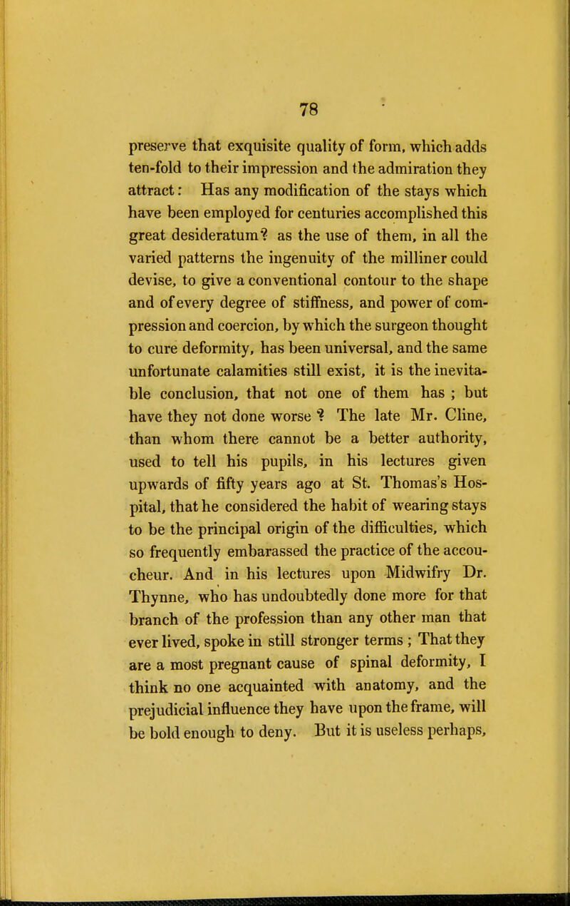 preserve that exquisite quality of form, which adds ten-fold to their impression and the admiration they attract: Has any modification of the stays which have been employed for centuries accomplished this great desideratum'? as the use of them, in all the varied patterns the ingenuity of the milliner could devise, to give a conventional contour to the shape and of every degree of stiffness, and power of com- pression and coercion, by which the surgeon thought to cure deformity, has been universal, and the same unfortunate calamities still exist, it is the inevita- ble conclusion, that not one of them has ; but have they not done worse ? The late Mr. Cline, than whom there cannot be a better authority, used to tell his pupils, in his lectures given upwards of fifty years ago at St. Thomas's Hos- pital, that he considered the habit of wearing stays to be the principal origin of the difficulties, which so frequently embarassed the practice of the accou- cheur. And in his lectures upon Midwifry Dr. Thynne, who has undoubtedly done more for that branch of the profession than any other man that ever lived, spoke in still stronger terms ; That they are a most pregnant cause of spinal deformity, I think no one acquainted with anatomy, and the prejudicial influence they have upon the frame, will be bold enough to deny. But it is useless perhaps,