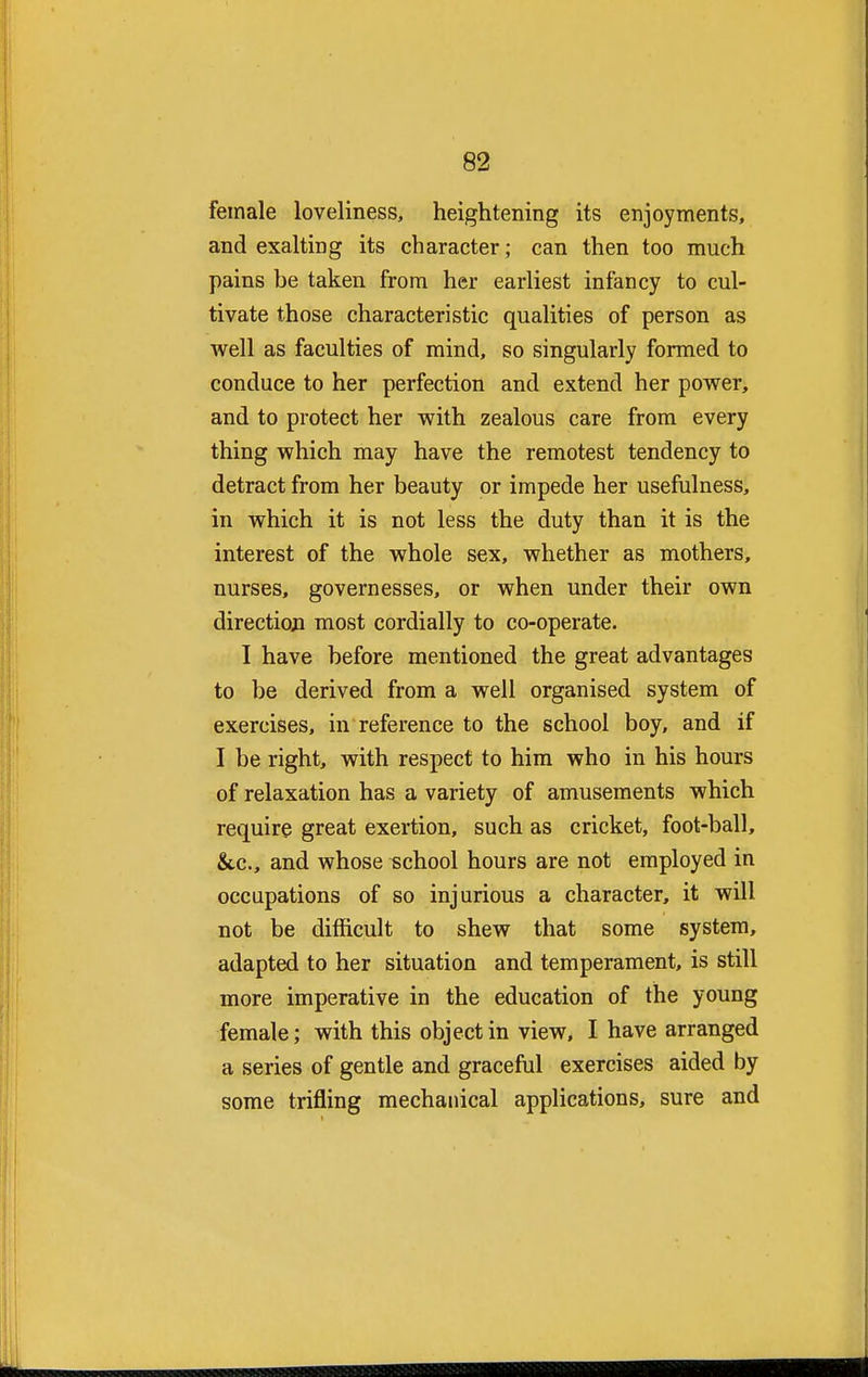 female loveliness, heightening its enjoyments, and exaltiDg its character; can then too much pains be taken from her earliest infancy to cul- tivate those characteristic qualities of person as well as faculties of mind, so singularly formed to conduce to her perfection and extend her power, and to protect her with zealous care from every thing which may have the remotest tendency to detract from her beauty or impede her usefulness, in which it is not less the duty than it is the interest of the whole sex, whether as mothers, nurses, governesses, or when under their own direction most cordially to co-operate. I have before mentioned the great advantages to be derived from a well organised system of exercises, in reference to the school boy, and if I be right, with respect to him who in his hours of relaxation has a variety of amusements which require great exertion, such as cricket, foot-ball, &.c, and whose school hours are not employed in occupations of so injurious a character, it will not be difficult to shew that some system, adapted to her situation and temperament, is still more imperative in the education of the young female; with this object in view, I have arranged a series of gentle and graceful exercises aided by some trifling mechanical applications, sure and