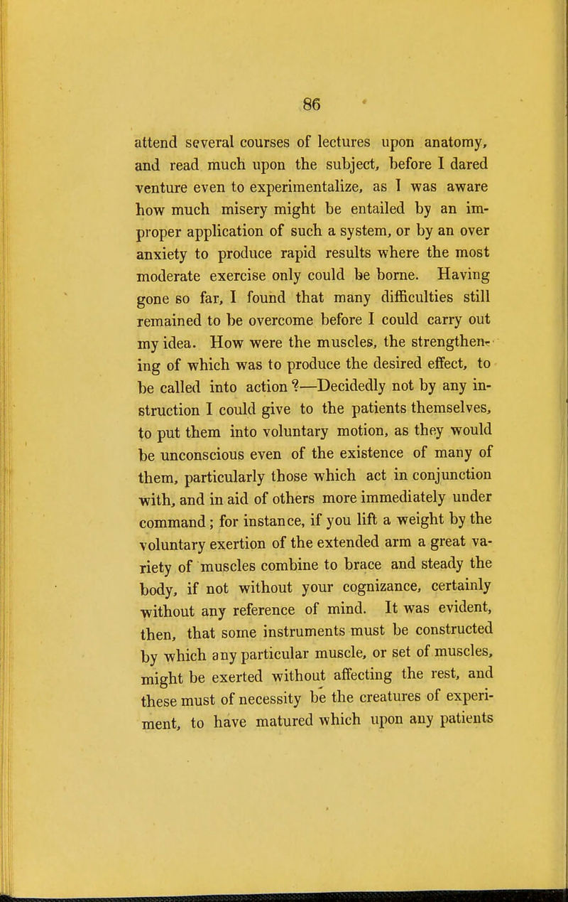 attend several courses of lectures upon anatomy, and read much upon the subject, before I dared venture even to experimentalize, as 1 was aware how much misery might be entailed by an im- proper application of such a system, or by an over anxiety to produce rapid results where the most moderate exercise only could be borne. Having gone so far, I found that many difficulties still remained to be overcome before I could carry out my idea. How were the muscles, the strengthen^ ing of which was to produce the desired effect, to be called into action %—Decidedly not by any in- struction I could give to the patients themselves, to put them into voluntary motion, as they would be unconscious even of the existence of many of them, particularly those which act in conjunction with, and in aid of others more immediately under command; for instance, if you lift a weight by the voluntary exertion of the extended arm a great va- riety of muscles combine to brace and steady the body, if not without your cognizance, certainly without any reference of mind. It was evident, then, that some instruments must be constructed by which any particular muscle, or set of muscles, might be exerted without affecting the rest, and these must of necessity b'e the creatures of experi- ment, to have matured which upon any patients