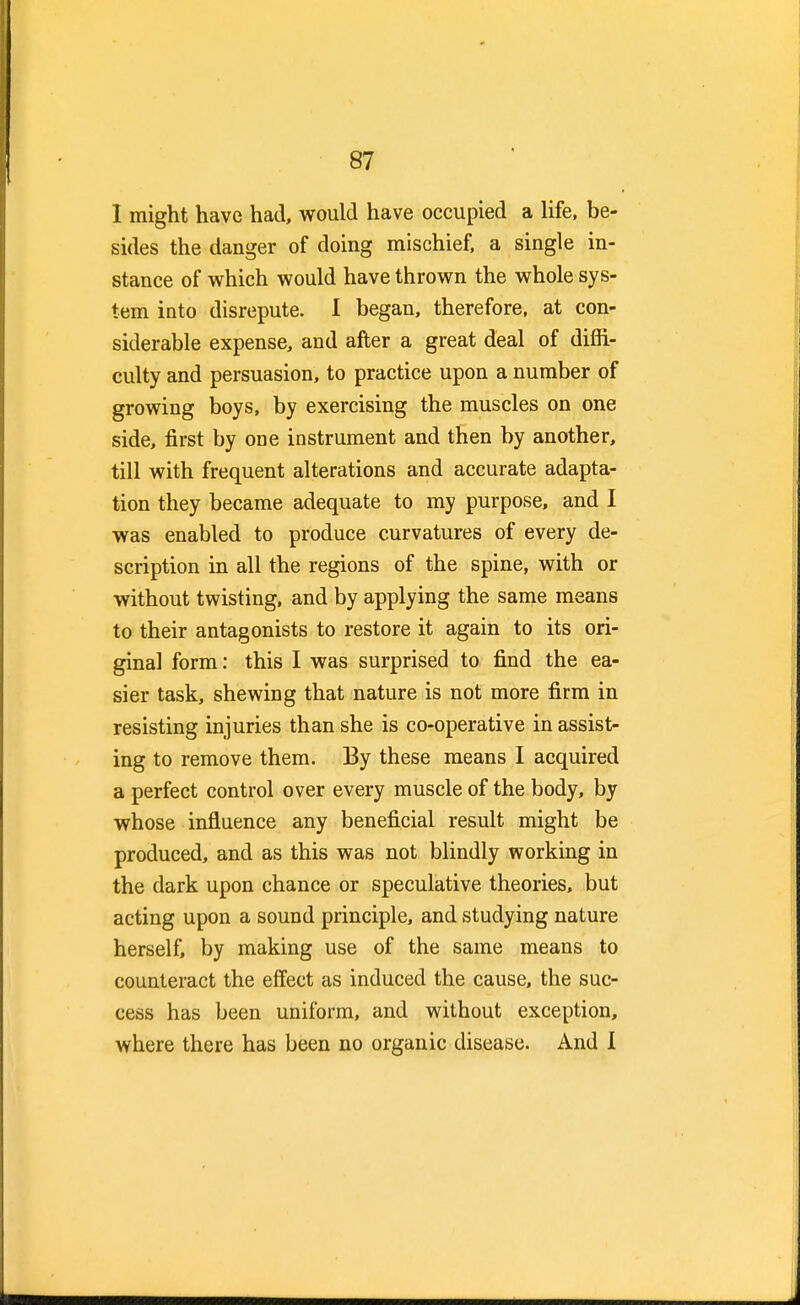 I might have had, would have occupied a life, be- sides the danger of doing mischief, a single in- stance of which would have thrown the whole sys- tem into disrepute. I began, therefore, at con- siderable expense, and after a great deal of diffi- culty and persuasion, to practice upon a number of growing boys, by exercising the muscles on one side, first by one instrument and then by another, till with frequent alterations and accurate adapta- tion they became adequate to my purpose, and I was enabled to produce curvatures of every de- scription in all the regions of the spine, with or without twisting, and by applying the same means to their antagonists to restore it again to its ori- ginal form: this I was surprised to find the ea- sier task, shewing that nature is not more firm in resisting injuries than she is co-operative in assist- ing to remove them. By these means I acquired a perfect control over every muscle of the body, by whose influence any beneficial result might be produced, and as this was not blindly working in the dark upon chance or speculative theories, but acting upon a sound principle, and studying nature herself, by making use of the same means to counteract the effect as induced the cause, the suc- cess has been uniform, and without exception, where there has been no organic disease. And I