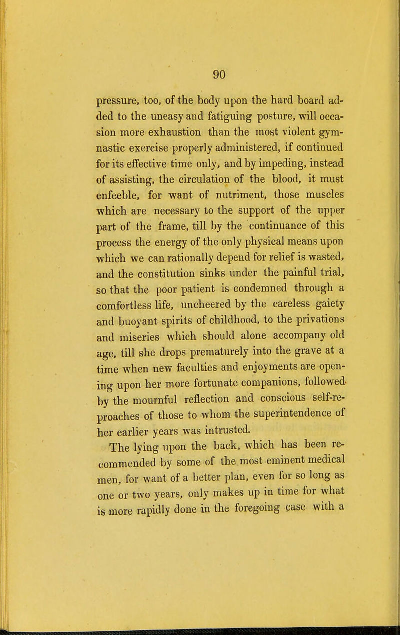 pressure, too, of the body upon the hard board ad- ded to the uneasy and fatiguing posture, will occa- sion more exhaustion than the most violent gym- nastic exercise properly administered, if continued for its effective time only, and by impeding, instead of assisting, the circulation of the blood, it must enfeeble, for want of nutriment, those muscles which are necessary to the support of the upper part of the frame, till by the continuance of this process the energy of the only physical means upon which we can rationally depend for relief is wasted, and the constitution sinks under the painful trial, so that the poor patient is condemned through a comfortless life, uncheered by the careless gaiety and buoyant spirits of childhood, to the privations and miseries which should alone accompany old age, till she drops prematurely into the grave at a time when new faculties and enjoyments are open- ing upon her more fortunate companions, followed- by the mournful reflection and conscious self-re- proaches of those to whom the superintendence of her earlier years was intrusted. The lying upon the back, which has been re- commended by some of the most eminent medical men, for want of a better plan, even for so long as one or two years, only makes up in time for what is more rapidly done in the foregoing case with a