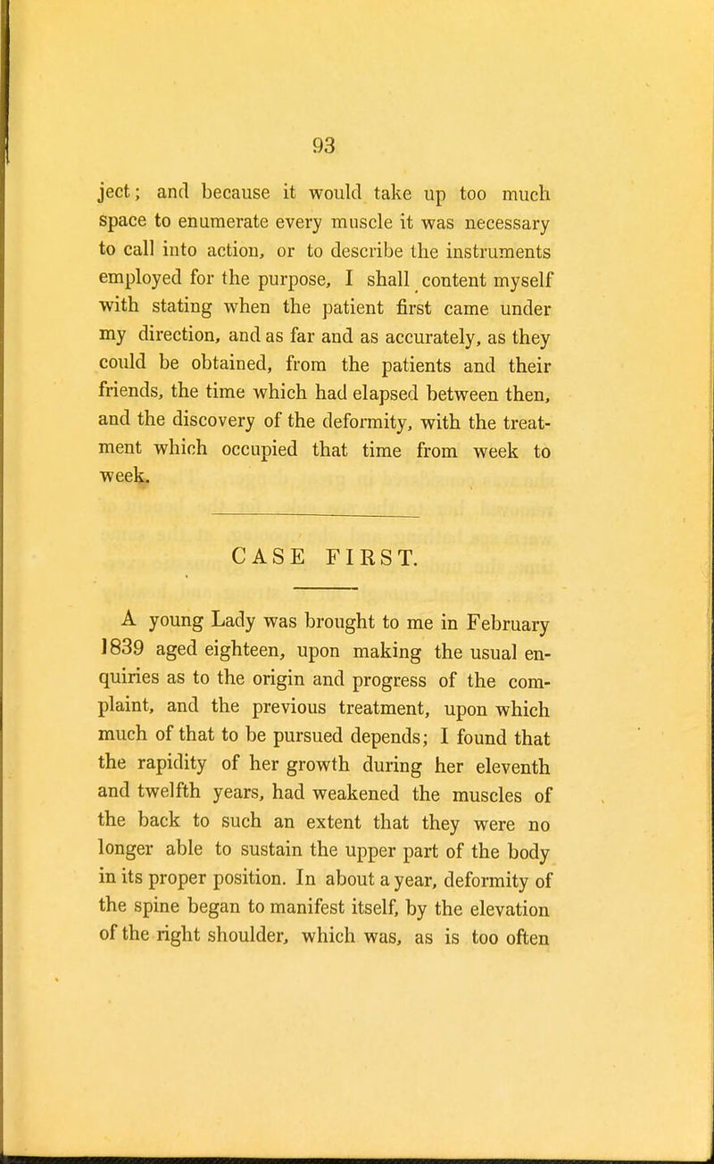 ject; and because it would take up too much space to enumerate every muscle it was necessary to call into action, or to describe the instruments employed for the purpose, I shall content myself with stating when the patient first came under my direction, and as far and as accurately, as they could be obtained, from the patients and their friends, the time which had elapsed between then, and the discovery of the deformity, with the treat- ment which occupied that time from week to week. CASE FIRST. A young Lady was brought to me in February 1839 aged eighteen, upon making the usual en- quiries as to the origin and progress of the com- plaint, and the previous treatment, upon which much of that to be pursued depends; I found that the rapidity of her growth during her eleventh and twelfth years, had weakened the muscles of the back to such an extent that they were no longer able to sustain the upper part of the body- in its proper position. In about a year, deformity of the spine began to manifest itself, by the elevation of the right shoulder, which was, as is too often