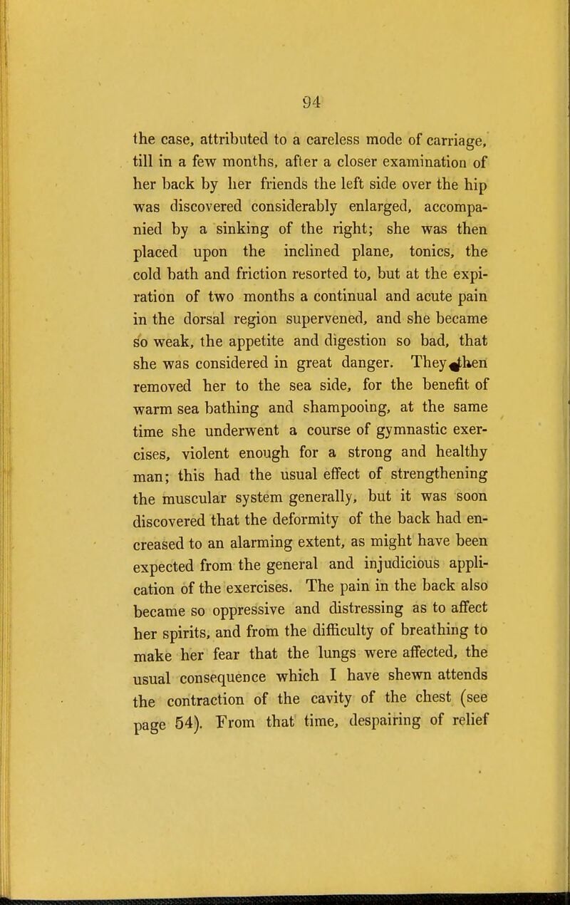 the case, attributed to a careless mode of carriage, till in a few months, after a closer examination of her back by her friends the left side over the hip was discovered considerably enlarged, accompa- nied by a sinking of the right; she was then placed upon the inclined plane, tonics, the cold bath and friction resorted to, but at the expi- ration of two months a continual and acute pain in the dorsal region supervened, and she became so weak, the appetite and digestion so bad, that she was considered in great danger. They^hen removed her to the sea side, for the benefit of warm sea bathing and shampooing, at the same time she underwent a course of gymnastic exer- cises, violent enough for a strong and healthy man; this had the usual effect of strengthening the muscular system generally, but it was soon discovered that the deformity of the back had en- creased to an alarming extent, as might have been expected from the general and injudicious appli- cation of the exercises. The pain in the back also became so oppressive and distressing as to affect her spirits, and from the difficulty of breathing to make her fear that the lungs were affected, the usual consequence which I have shewn attends the contraction of the cavity of the chest (see page 54). From that time, despairing of relief