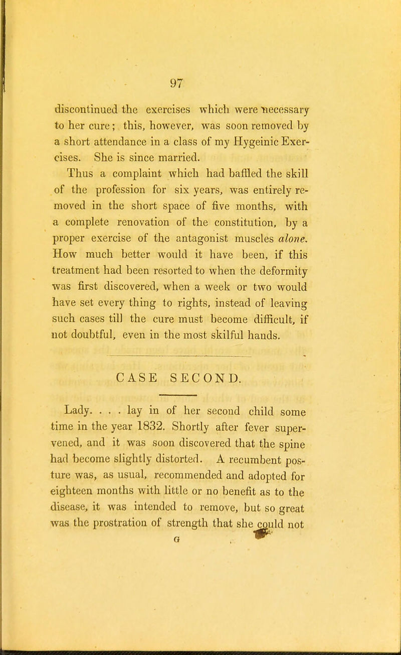 discontinued the exercises which were necessary to her cure; this, however, was soon removed by a short attendance in a class of my Hygeinic Exer- cises. She is since married. Thus a complaint which had baffled the skill of the profession for six years, was entirely re- moved in the short space of five months, with a complete renovation of the constitution, by a proper exercise of the antagonist muscles alone. How much better would it have been, if this treatment had been resorted to when the deformity was first discovered, when a week or two would have set every thing to rights, instead of leaving such cases til] the cure must become difficult, if not doubtful, even in the most skilful hands. CASE SECOND. Lady. ... lay in of her second child some time in the year 1832. Shortly after fever super- vened, and it was soon discovered that the spine had become slightly distorted. A recumbent pos- ture was, as usual, recommended and adopted for eighteen months with little or no benefit as to the disease, it was intended to remove, but so great was the prostration of strength that she could not