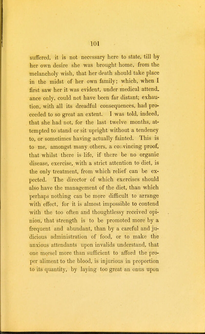 suffered, it is not necessary here to state, till by her own desire she was brought home, from the melancholy wish, that her death should take place in the midst of her own family; which, when I first saw her it was evident, under medical attend- ance only, could not have been far distant; exhau- tion, with all its dreadful consequences, had pro- ceeded to so great an extent. I was told, indeed, that she had not, for the last twelve months, at- tempted to stand or sit upright without a tendency to, or sometimes having actually fainted. This is to me, amongst many others, a convincing proof, that whilst there is life, if there be no organic disease, exercise, with a strict attention to diet, is the only treatment, from which relief can be ex- pected. The director of which exercises should also have the management of the diet, than which perhaps nothing can be more difficult to arrange with effect, for it is almost impossible to contend with the too often and thoughtlessy received opi- nion, that strength is to be promoted more by a frequent and abundant, than by a careful and ju- dicious administration of food, or to make the anxious attendants upon invalids understand, that one morsel more than sufficient to afford the pro- per aliment to the blood, is injurious in proportion to its quantity, by laying too great an onus upon