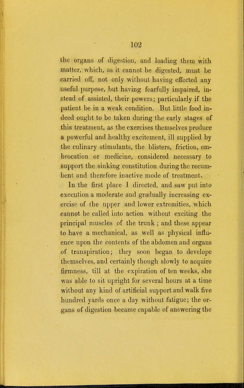 the organs of digestion, and loading them with matter, which, as it cannot be digested, must be carried off, not only without having effected any useful purpose, but having fearfully impaired, in- stead of assisted, their powers; particularly if the patient be in a weak condition. But little food in- deed ought to be taken during the early stages of this treatment, as the exercises themselves produce a powerful and healthy excitement, ill supplied by the culinary stimulants, the blisters, friction, em- brocation or medicine, considered necessary to support the sinking constitution during the recum- bent and therefore inactive mode of treatment. In the first place I directed, and saw put into execution a moderate and gradually increasing ex- ercise of the upper and lower extremities, which cannot be called into action without exciting the principal muscles of the trunk ; and these appear to have a mechanical, as well as physical influ- ence upon the contents of the abdomen and organs of transpiration; they soon began to develope themselves, and certainly though slowly to acquire firmness, till at the expiration of ten weeks, she was able to sit upright for several hours at a time without any kind of artificial support and walk five hundred yards once a day without fatigue; the or- gans of digestion became capable of answering the