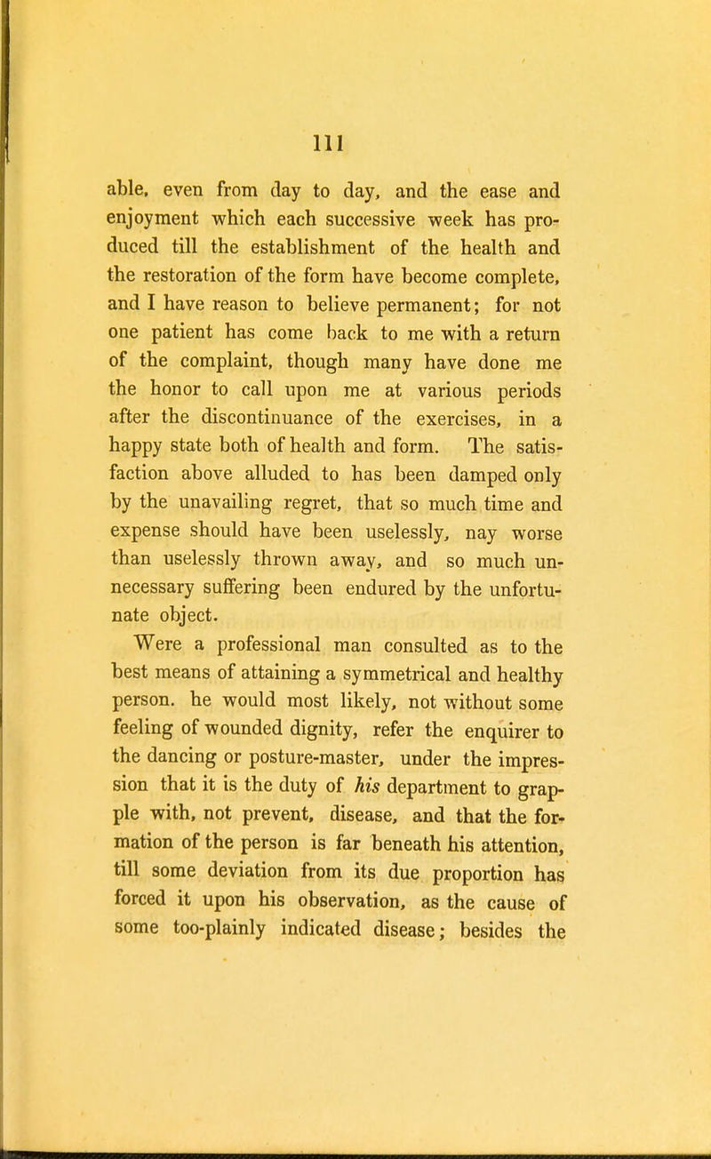 able, even from day to day, and the ease and enjoyment which each successive week has pro- duced till the establishment of the health and the restoration of the form have become complete, and I have reason to believe permanent; for not one patient has come back to me with a return of the complaint, though many have done me the honor to call upon me at various periods after the discontinuance of the exercises, in a happy state both of health and form. The satis- faction above alluded to has been damped only by the unavailing regret, that so much time and expense should have been uselessly, nay worse than uselessly thrown away, and so much un- necessary suffering been endured by the unfortu- nate object. Were a professional man consulted as to the best means of attaining a symmetrical and healthy person, he would most likely, not without some feeling of wounded dignity, refer the enquirer to the dancing or posture-master, under the impres- sion that it is the duty of his department to grap- ple with, not prevent, disease, and that the for- mation of the person is far beneath his attention, till some deviation from its due proportion has forced it upon his observation, as the cause of some too-plainly indicated disease; besides the