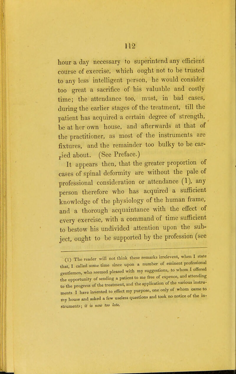 hour a day necessary to superintend any efficient course of exercise, which ought not to be trusted to any less intelligent person, he would consider too great a sacrifice of his valuable and costly time; the attendance too, must, in bad cases, during the earlier stages of the treatment, till the patient has acquired a certain degree of strength, be at her own house, and afterwards at that of the practitioner, as most of the instruments are fixtures, and the remainder too bulky to be car- ried about. (See Preface.) It appears then, that the greater proportion of cases of spinal deformity are without the pale of professional consideration or attendance (1), any person therefore who has acquired a sufficient knowledge of the physiology of the human frame, and a thorough acquaintance with the effect of every exercise, with a command of time sufficient to bestow his undivided attention upon the sub- ject, ought to be supported by the profession (see (1) The reader will not think these remarks irrelevent, when I state that I called some time since upon a number of eminent professional gentlemen, who seemed pleased with my suggestions, to whom I offered the opportunity of sending a patient to me free of expence, and attending to the progress of the treatment, and the application of the various instru- ments I have invented to effect my purpose, one only of whom came to my house and asked a few useless questions and took no notice of the in- struments; it is now too late.