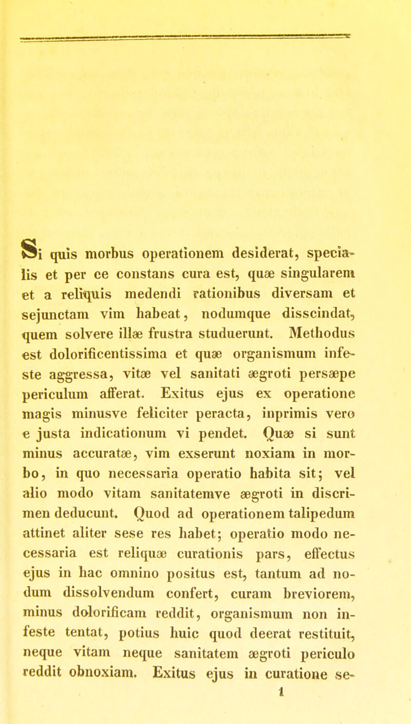 Si quis morbus operationem desiderat, specia- lis et per ce constans cura est, quae singulareni et a reliquis medendi rationibus diversam et sejunctam vim habeat, nodumque disscindat, quem solvere illae frustra studuerunt. Methodus est dolorificentissima et quae organismum infe- ste aggressa, vitae vel sanitati aegroti persaepe periculum afferat. Exitus ejus ex operatione magis minusve feliciter peracta, inprimis vero e justa indicationum vi pendet. Quae si sunt minus accuratae, vim exserunt noxiam in mor- bo, in quo necessaria operatio habita sit; vel alio modo vitam sanitatemve aegroti in discri- men deducunt. Quod ad operationem talipedum attinet aliter sese res habet; operatio modo ne- cessaria est reliquae curationis pars, effectus ejus in hac omnino positus est, tantum ad no- dum dissolvendum confert, curam breviorem, minus dolorificam reddit, organismum non in- feste tentat, potius huic quod deerat restituit, neque vitam neque sanitatem aegroti periculo reddit obnoxiam. Exitus ejus in curatione se-