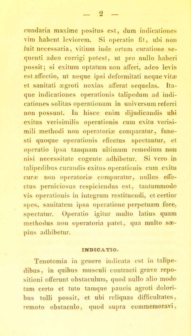 cundaria maxime positus est, dum indicationes vim habent leviorem. Si operatio fit, ubi non luit necessaria, vitium inde ortum curatione se- quenti adeo corrigi potest, ut pro nullo haberi possit; si exitum optatum non aflert, adeo levis est affectio, ut neque ipsi deformitati neque vitse et sanitati aogroti noxias afferat sequelas. Ita- que indicationes operationis talipedum ad indi- cationes solitas operationum in universum referri non possunt. In hisce enim dijudicandis ubi exitus verisimiJis operationis cum exitu verisi- mili methodi non operatorise comparatur, fune- sti quoque operationis effectus spectantur, et operatio ipsa tanqnam ultimura remedium non nisi necessitate cogente adhibetur. Si vero in talipedibus curandis exitus operationis cum exitu curae non operatoriae comparatur, nullus efle- ctus perniciosus respiciendus est, tantummodo vis operationis in integrum restituendi, et certior spes, sanitatein ipsa operatione perpetuam fore. spectatur. Operatio igitur multo latius quam methodus non operatoria p.itet, qua multo sae- pius adhibetur. IHDXOATXO. Tenotomia in genere indicata est in talipe- dibus, in quibus musculi contracti gravc repo- sitioni offerunt obstaculum, quod nullo alio modo tam certo et tuto tamque paucis agroti dolori- bus tolli possit, et ubi reliquas difficultates, remoto obstaculo, quod supra commemoravi.