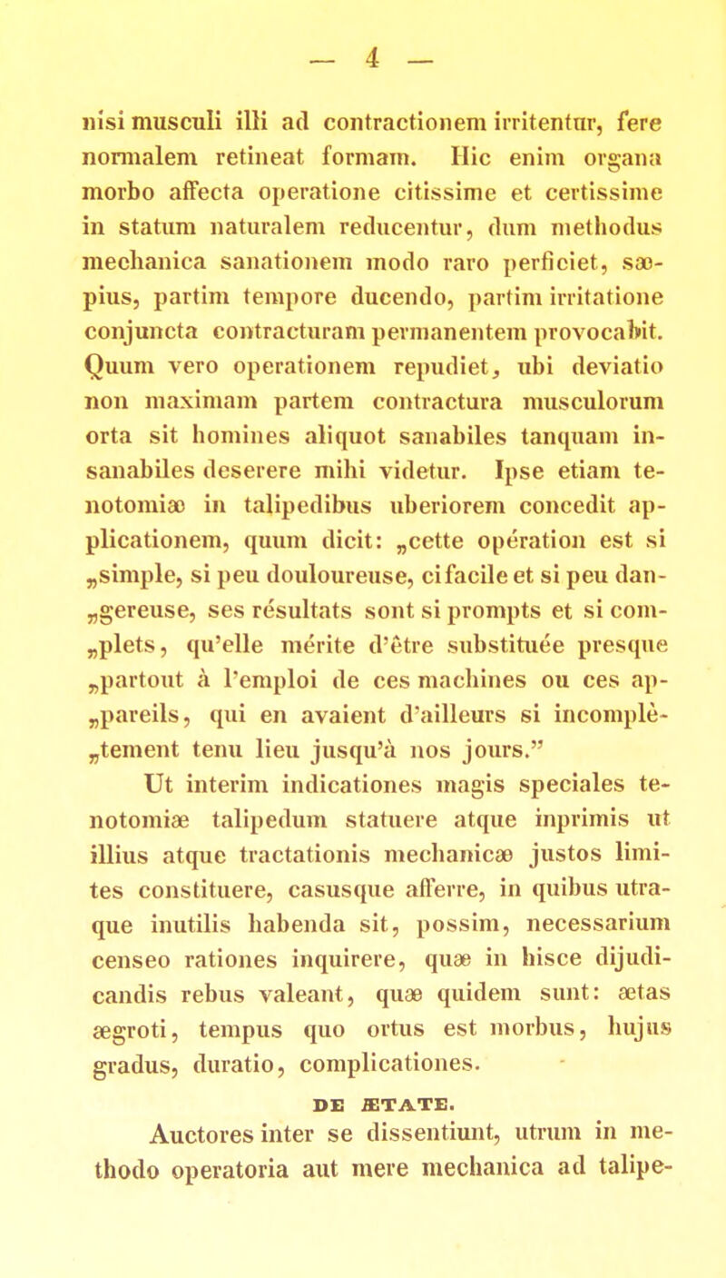 nisi musculi illi ad contractionem irritentur, fere nonnalem retineat formam. Hic enim organa morbo affecta operatione citissime et certissime in statum naturalem reducentur, dum methodus mechanica sanationem modo raro perficiet, sa> pius, partim tempore ducendo, partim irritatione conjuncta contracturam permanentem provocabit. Quum vero operationem repudiet, ubi deviatio non maximam partem contractura musculorum orta sit homines aliquot sanabiles tantpiam in- sanabiles deserere mihi videtur. Ipse etiam te- notomiao in talipedibus uberiorem concedit ap- plicationem, quum dicit: „cette operation est si „simple, si peu douloureuse, cifacile et si peu dan- „gereuse, ses resultats sont si prompts et si com- „plets, qu'elle merite d'etre substituee presque „partout a 1'emploi de ces machines ou ces ap- „pareils, qui en avaient cVailleurs si incomple- „tement tenu lieu jusqu'a nos jours. Ut interim indicationes magis speciales te- notomia? talipedum statuere atque inprimis ut illius atque tractationis mechanica^ justos limi- tes constituere, casusque afferre, in quibus utra- que inutilis habenda sit, possim, necessarium censeo rationes inquirere, quae in hisce dijudi- candis rebus valeant, quae quidem sunt: a3tas segroti, tempus quo ortus est morbus, hujus gradus, duratio, complicationes. DE ffiTATE. Auctores inter se dissentiunt, utrum in me- thodo operatoria aut mere mechanica ad talipe-