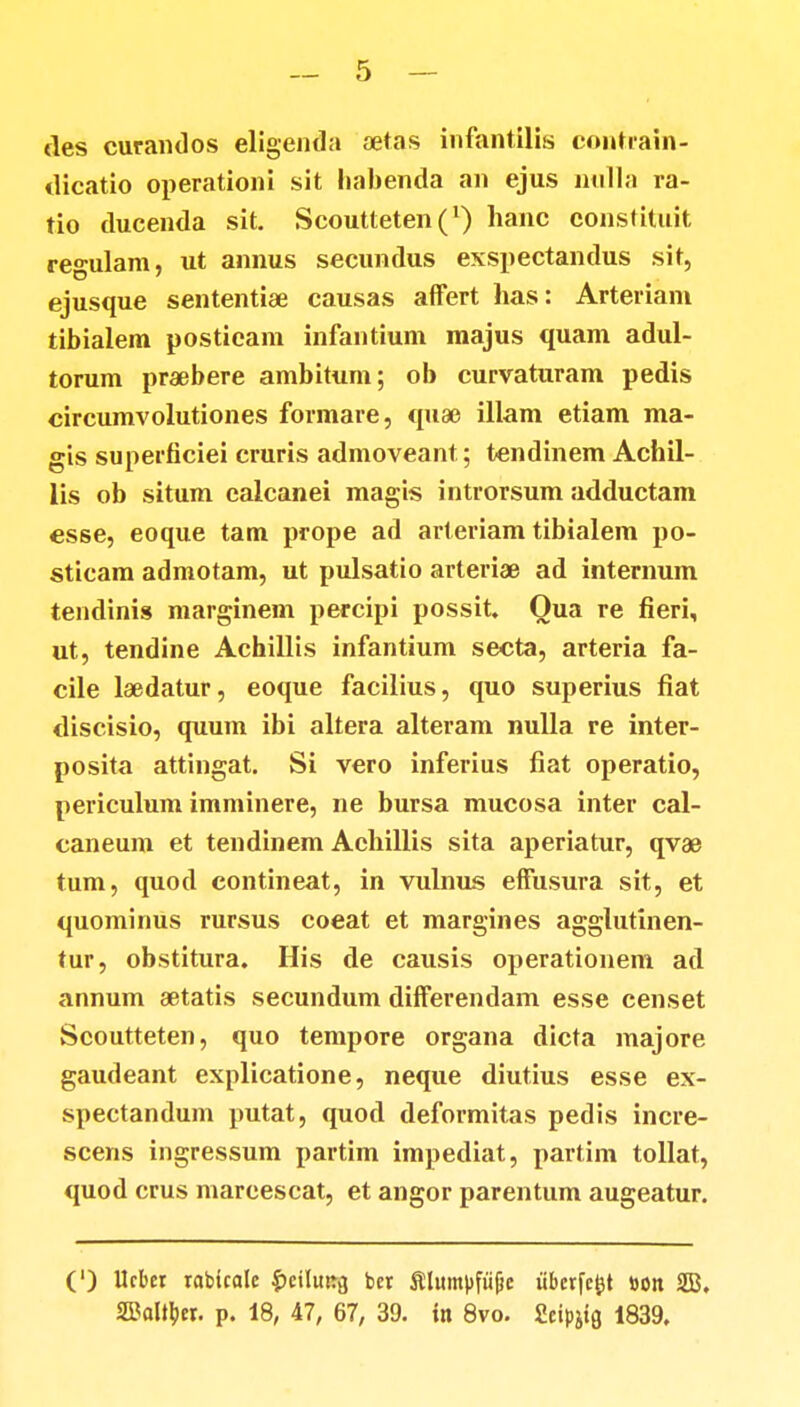 des curandos eligenda aetas infantilis coutrain- dicatio operationi sit liabenda an ejus nulla ra- tio ducenda sit. Scoutteten^1) hanc constituit regulam, ut annus secundus exspectandus sit, ejusque sententiae causas affert has: Arteriani tibialem postieam infantium majus quam adul- torum praebere ambitum; ob curvaturam pedis circumvolutiones formare, quae illam etiam ma- gis superficiei cruris admoveant; tendinem Achil- lis ob situm ealcanei magis introrsum adductam esse, eoque tam prope ad arteriam tibialem po- sticam admotam, ut pulsatio arteriae ad internum tendinis marginem percipi possit Qua re fieri, ut, tendine Achillis infantium secta, arteria fa- cile laedatur, eoque facilius, quo superius fiat discisio, quum ibi altera alteram nulla re inter- posita attingat. Si vero inferius fiat operatio, periculum imminere, ne bursa mucosa inter cal- caneum et tendinem Achillis sita aperiatur, qvae tum, quod contineat, in vulnus effusura sit, et quominus rursus coeat et margines agglutinen- tur, obstitura. His de causis operationem ad annum aetatis secundum differendam esse censet Scoutteten, quo tempore organa dicta majore gaudeant explicatione, neque diutius esse ex- spectandum putat, quod deformitas pedis incre- scens ingressum partim impediat, partim tollat, quod crus marcescat, et angor parentum augeatur. (') Utber tobicalc ^eiluirg ber Slumpfufjc ubcrfc^t »on SB. SBol^er. p. 18, 47, 67, 39. in 8vo. Seipjig 1839.