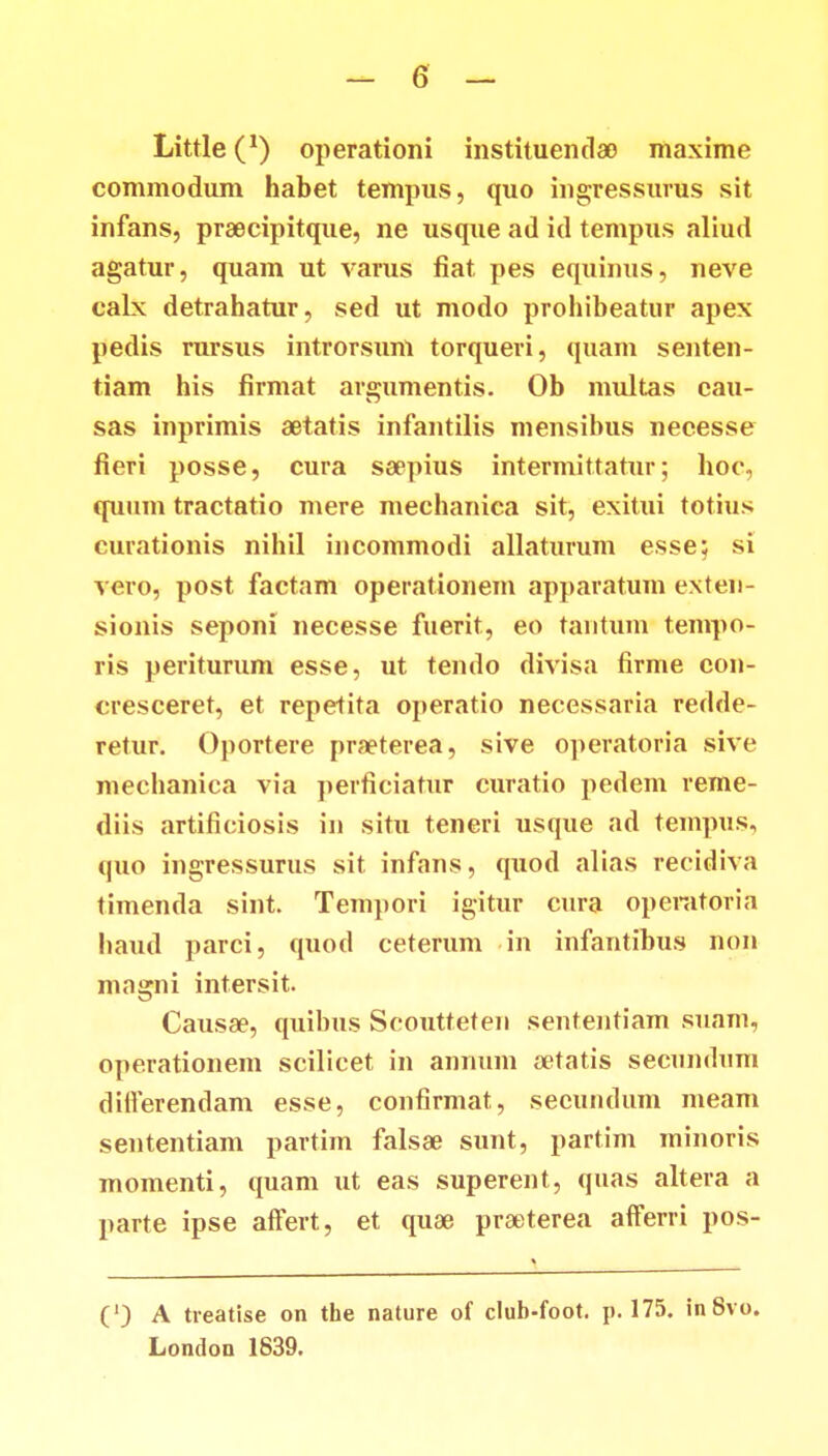Little^1) operationi instituentlao maxime commodum habet tempus, quo ingressurus sit infans, praecipitque, ne usque ad id tempus aliud agatur, quam ut varus fiat pes equinus, neve calx detrahatur, sed ut modo prohibeatur apex pedis rursus introrsum torqueri, quam seuten- tiam his firmat argumentis. Ob multas cau- sas inprimis aetatis infantilis mensibus necesse fieri posse, cura saepius intermittatur; hoc, quum tractatio mere mechanica sit, exitui totius curationis nihil iucommodi allaturum esse; si vero, post factam operationem apparatum exten- sionis seponi necesse fuerit, eo tantum tempo- ris periturum esse, ut tendo divisa firme con- cresceret, et repetita operatio necessaria redde- retur. Oportere praeterea, sive operatoria sive mechanica via perficiatur curatio pedem reme- diis artificiosis in situ teneri usque ad tempus, quo ingressurus sit infans, quod alias recidiva timenda sint. Tempori igitur cura operatoria haud parci, quod ceterum in infantibus non magni intersit. Causae, quibus Scoutteten sententiam suam, operationem scilicet iu annum oetatis secundum diiferendam esse, confirmat, secundum meam sententiam partim falsae sunt, partim minoris momenti, quam ut eas superent, quas altera a parte ipse affert, et quae praeterea afferri pos- (') A treatise on the nature of club-foot. p. 175. inSvo. London 1839.