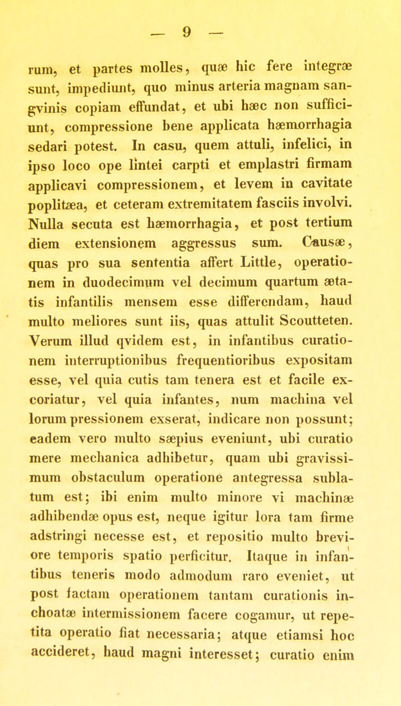 rum, et partes molles, quae hic fere integrae sunt, impediunt, quo minus arteria magnam san- gvinis copiam effundat, et ubi haec non suffici- unt, compressione bene applicata hsemorrhagia sedari potest. In casu, quem attuli, infelici, in ipso loco ope lintei carpti et emplastri firmam applicavi compressionem, et levem in cavitate poplitaea, et ceteram extremitatem fasciis involvi. Nulla secuta est haemorrhagia, et post tertium diem extensionem aggressus sum. Causae, quas pro sua sententia affert Little, operatio- nem in duodecimum vel decimum quartum seta- tis infantilis mensem esse differendam, haud multo meliores sunt iis, quas attulit Scoutteten. Verum illud qvidem est, in infantibus curatio- nem interruptionibus frequentioribus expositam esse, vel quia cutis tam tenera est et facile ex- coriatur, vel quia infantes, num macbina vel lorum pressionem exserat, indicare non possunt; eadem vero multo saepius eveniunt, ubi curatio mere mecbanica adhibetur, quam ubi gravissi- mum obstaculum operatione antegressa subla- tum est; ibi enim multo minore vi macbinse adhibendae opus est, neque igitur lora tam firme adstringi necesse est, et repositio multo brevi- ore temporis spatio perficitur. Itaque in infan- tibus teneris modo admodum raro eveniet, ut post factani operationem tantam curationis in- choatae intermissionem facere cogamur, ut repe- tita operatio fiat necessaria; atque etiamsi hoc accideret, haud magni interesset; curatio enim