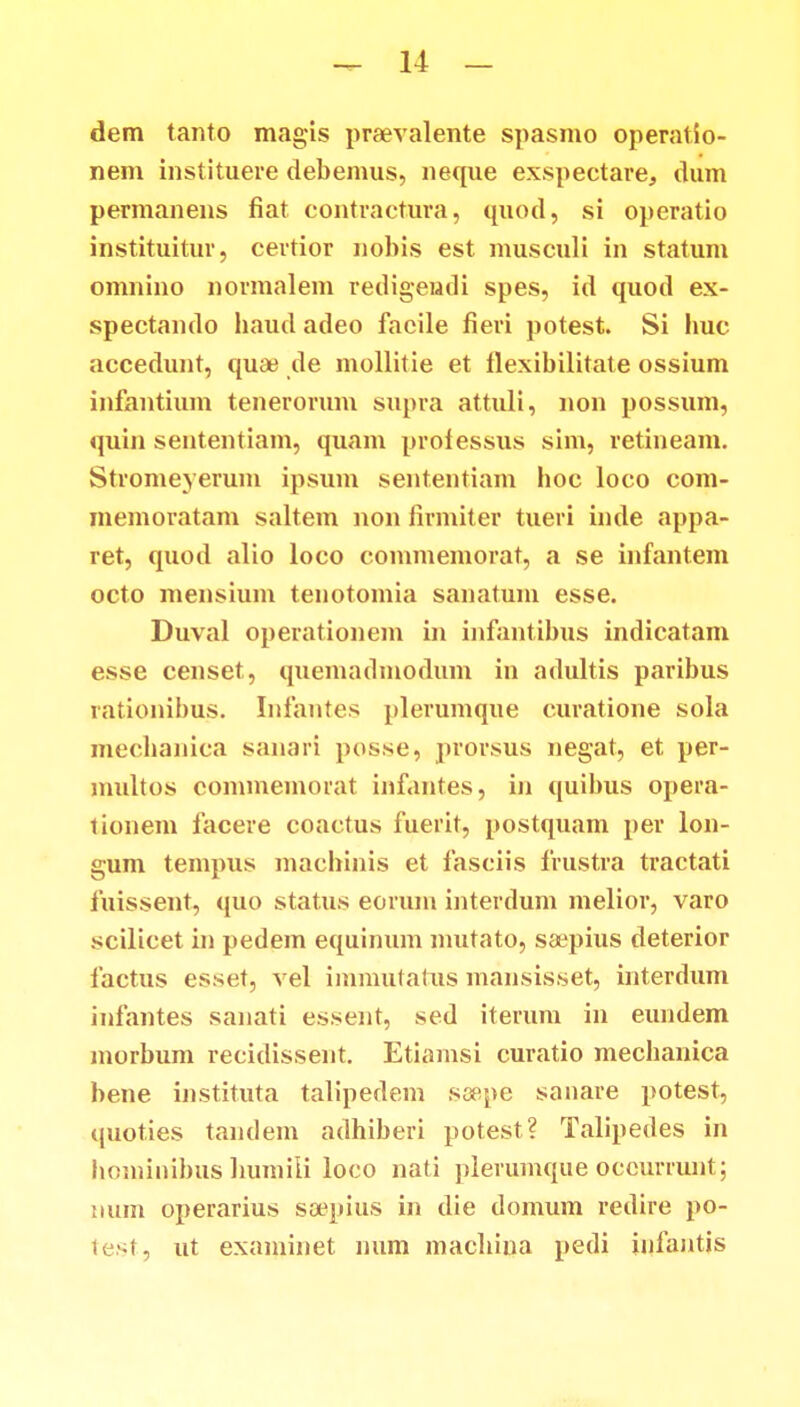 dem tanto magis praevalente spasmo operatio- nem instituere debemus, neque exspectare, clum permanens fiat contractura, quod, si operatio instituitur, certior nohis est musculi in statum omnino normalem redigeudi spes, id quod ex- spectando haud adeo facile fieri potest. Si huc accedunt, quaj de mollitie et flexibilitate ossium infantium tenerorum supra attuli, non possum, quin sententiam, quam prolessus sim, retineam. Stromeyerum ipsum sententiam hoc loco com- memoratam saltem non firmiter tueri inde appa- ret, quod alio loco commemorat, a se infantem octo mensium tenotomia sanatum esse. Duval operationem in infantibus indicatam esse censet, quemadmodum in adultis paribus rationibus. Infantes plerumque curatione sola mechanica sanari posse, prorsus negat, et per- multos commemorat infantes, in quibus opera- tionem facere coactus fuerit, postquam per lon- gum tempus machinis et fasciis frustra tractati fuissent, quo status eorum intertlum melior, varo scilicet in pedem equinum mutato, saepius deterior factus esset, vel immutatus mansisset, interdum infantes sanati essent, sed iterum in eundem morbum recidissent. Etiamsi curatio mechanica bene instituta talipedem soepe sanare potest, quoties tandem adhiberi potest? Talipedes in hominibus humiii loco nati plerumque occurrunt; mim operarius sa^pius in die domum redire po- test, ut exaniinet num machina pedi iufantis