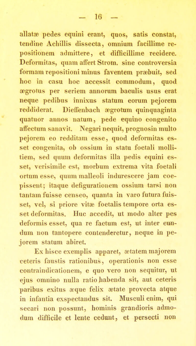 allatae pedes equini erant, quos, satis constat, tendine Aclullis dissecta, onmium facillime re- positionem admittere, et difficillime recidere. Deformitas, quam affert Strom. sine controversia formam repositioni minus faventem praebuit, sed hoc in casu hoc accessit commodum, quod aegrotus per seriem annorum baculis usus erat neque pedibus innixus statum eorum pejorem reddiderat. Dieffenbacb segrotum quinquaginta quatuor annos natum, pede equino congenito affectum sanavit. Negari nequit, prognosin multo pejorem eo redditam esse, quod deformitas es- set congenita, ob ossium in statu foetali molli- tiem, sed quum deformitas illa pedis equini es- set, verisimile est, morbum extrema vita foetali ortum esse, quum malleoli indurescere jam coe- pissent; itaque defigurationem ossium tarsi non tantam fuisse censeo, quanta in varo futura fuis- set, vel, si priore vitae foetalis tempore orta es- set deformitas. Huc accedit, ut modo alter pes deformis esset, qua re factum est, ut inter eun- dum non tantopere contenderetur, neque in pe- jorem statum abiret, Ex bisce exemplis apparet, oetatem majorem ceteris faustis rationibus, operationis non esse contraindicationem, e quo vero non sequitur, ut ejus omnino nulla ratiojiabenda sit, aut ceteris paribus exitus aeque felix aetate provecta atque in infantia exspectandus sit. Musculi enim, qui secari non possunt, hoininis grandioris admo- dum difficile et lente cedunt, et persecti non