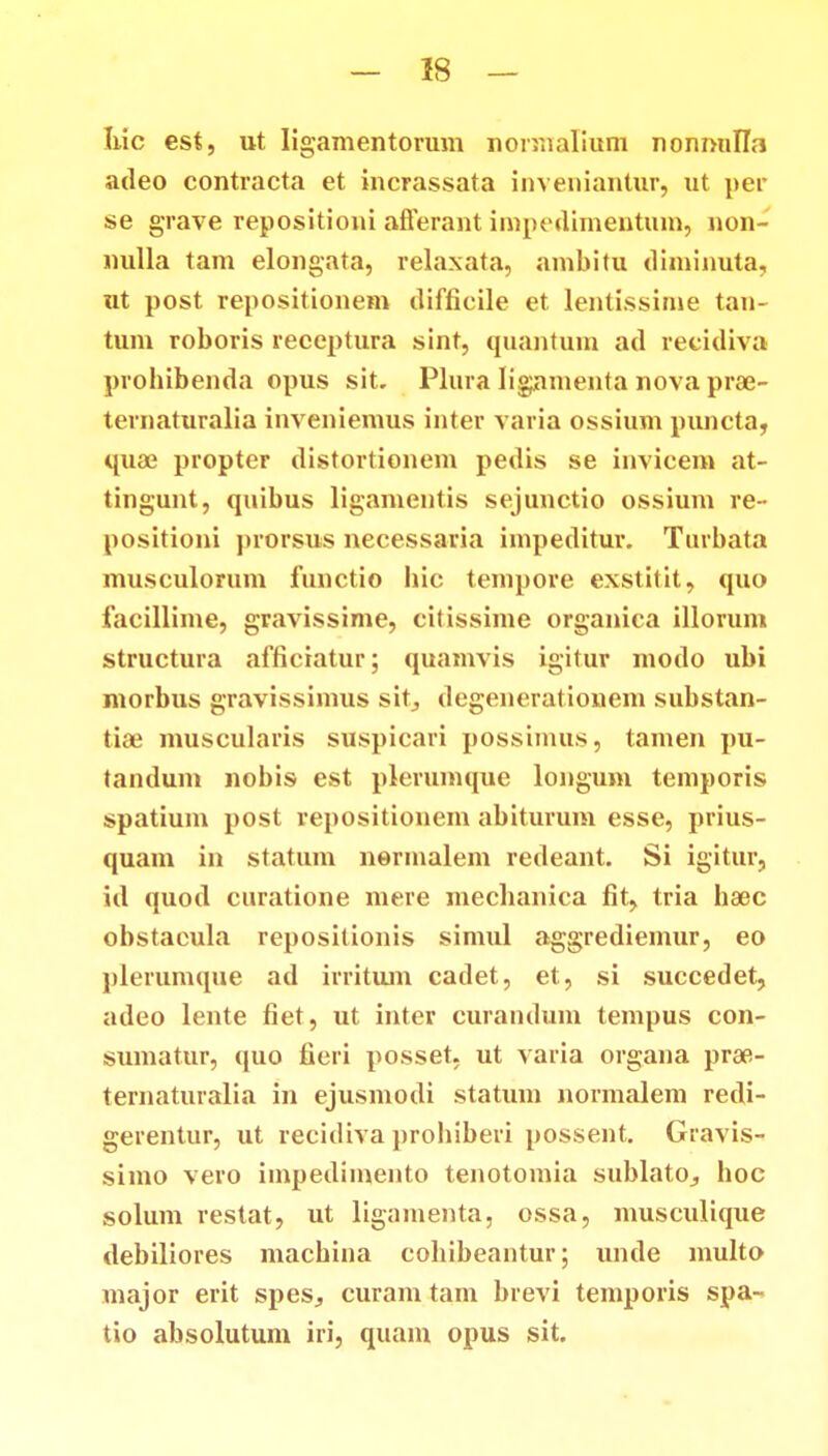 hic est, ut Iigamentorum normalium nonnulla adeo contracta et incrassata inveniantur, ut per se grave repositioni aflerant impedimentum, non- nulla tam elongata, relaxata, ambitu diminuta, ut post repositionem difficile et lentissiine tan- tum roboris receptura sint, quantuin ad recidiva probibenda opus sit. Plura lignmenta nova pra3- ternaturalia inveniemus inter varia ossium puncta, quae propter distortionem pedis se invicem at- tingunt, quibus ligamentis sejunctio ossium re- positioni prorsus necessaria impeditur. Turbata musculorum functio liic tempore exstitit, quo facillime, gravissime, citissime organica illorum structura afficiatur; quamvis igitur modo ubi morbus gravissimus sit, degenerationem substan- tiae muscularis suspicari possinuis, tamen pu- tandum nobis est plerumque longum temporis spatium post repositionem abiturum esse, prius- quam in statum nennalem redeant. Si igitur, id quod curatione mere mecbanica fit, tria ha^c obstacula repositionis simul aggrediemur, eo plerumque ad irritum cadet, et, si succedet, adeo lente fiet, ut inter curandum tempus con- sumatur, quo fieri posset, ut varia organa prae- ternaturalia in ejusmodi statum normalem redi- gerentur, ut recidiva probiberi possent. Gravis- simo vero impedimento tenotomia sublato^, boc solum restat, ut ligamenta, ossa, musculique debiliores machina cohibeantur; unde multo major erit spes^ curam tam brevi temporis spa- tio absolutum iri, quam opus sit.