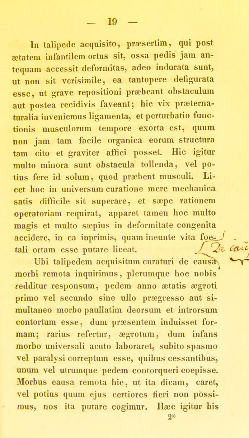 In talipede acquisito, praesertim, qui post aetatem infantilem ortus sit, ossa petlis jam an- tequam accessit deformitas, adeo indurata sunt, ut non sit verisimile, ea tantopere defigurata esse, ut grave repositioni praebeant obstaculum aut postea recidivis faveant; hic vix praeterna- turalia inveniemus ligamenta, et perturbatio func- tionis musculorum tempore exorta est, quum non jam tam facile organica eorum structura tam cito et graviter affici posset. Hic igitur multo minora sunt obstacula tollenda, vel po- tius fere id solum, quod praebent musculi. Li- cet hoc in universum curatione mere mechanica satis difficile sit superare, et ssepe rationem operatoriam requirat, apparet tamen hoc multo magis et multo saepius in deformitate congenita accidere, in ea inprimis, quam ineunte vita foe^J tali ortam esse putare liceat. Ubi talipedem acquisitum curaturi de causaN morbi remota inquirimus, plerumque hoc nobis redditur responsum, pedem anno aetatis aegroti primo vel secundo sine ullo praegresso aut si- multaneo morbo paullatim deorsum et introrsum contortum esse, dum praesentem induisset for- mam; rarius refertnr, aegrotum, dum infans morbo universali acuto laboraret, subito spasmo vel paralysi correptum esse, quibus cessantibus, unum vel utrumque pedem contorqueri coepisse. Morbus causa remota hic, ut ita dicam, caret, vel potius quum ejus certiores fieri non pbssi- mus, nos ita putare cogimur. Haec igitur his 2*