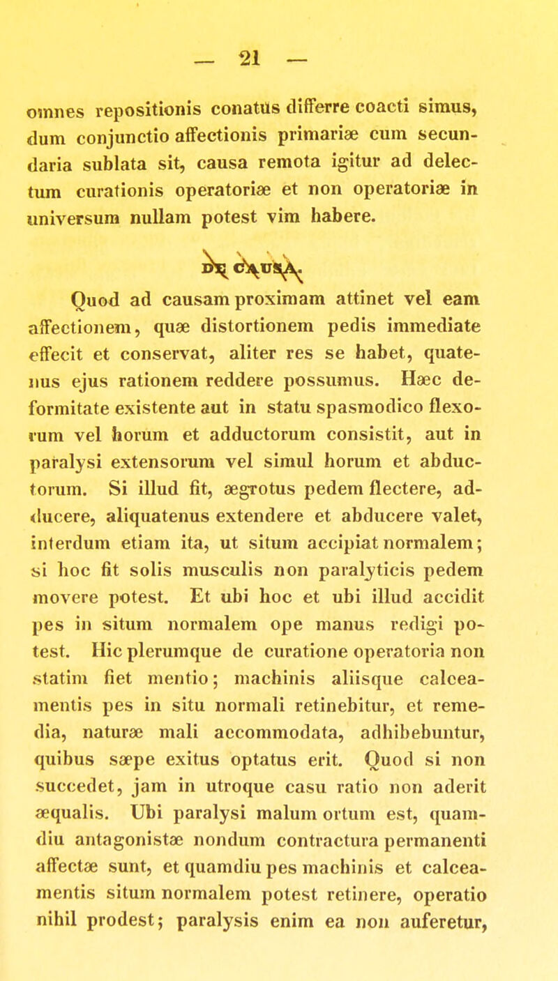 oinnes repositionis conatus differre coacti simus, tlum conjunctio affectionis primariae cum secun- daria sublata sit, causa remota igitur ad delec- tum curationis operatoriae et non operatoriae in universum nullam potest vim habere. Ouod ad causam proximam attinet vel eam affectionem, quae distortionem pedis immediate effecit et conservat, aliter res se habet, quate- nus ejus rationem reddere possumus. Haec de- formitate existente aut in statu spasmodico flexo- »um vel horum et adductorum consistit, aut in paralysi extensorum vel simul horum et abduc- torum. Si illud fit, aegrotus pedem flectere, ad- ducere, aliquatenus extendere et abducere valet, interdum etiam ita, ut situm accipiat normalem; si hoc fit solis musculis non paralyticis pedem movere potest. Et ubi hoc et ubi illud accidit pes in situm normalem ope manus redigi po- test. Hic plerumque de curatione operatoria non statim fiet mentio; machinis aliisque calcea- mentis pes in situ normali retinebitur, et reme- dia, naturae mali accommodata, adhibebuntur, quibus saepe exitus optatus erit. Quod si non succedet, jam in utroque casu ratio non aderit aequalis. Ubi paralysi malum ortum est, quam- diu antagonistae nondum contractura permanenti affectae sunt, et quamdiu pes machinis et calcea- mentis situm normalem potest retinere, operatio nihil prodest; paralysis enim ea non auferetur,
