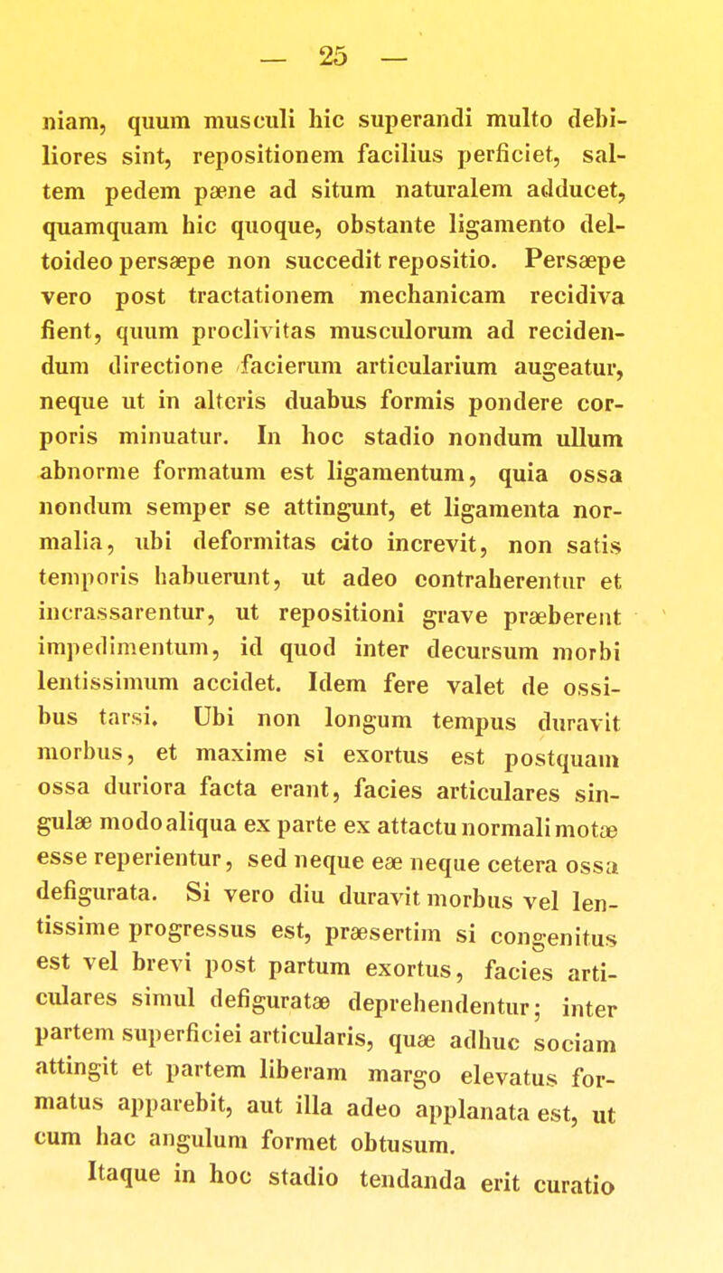 niam, quum museuli hic superantli multo debi- liores sint, repositionem facilius perficiet, sal- tem pedem psene ad situm naturalem adducet, quamquam hic quoque, obstante ligamento del- toideo persaepe non succedit repositio. Perssepe vero post tractationem mechanicam recidiva fient, quum proclivitas musculorum ad reciden- dum directione facierum articularium augeatur, neque ut in altcris duabus formis pondere cor- poris minuatur. In hoc stadio nondum ullum abnorme formatum est ligamentum, quia ossa nondum semper se attingunt, et ligamenta nor- malia, ubi deformitas cito increvit, non satis teniporis habuerunt, ut adeo contraherentur et incrassarentur, ut repositioni grave praeberent impedimentum, id quod inter decursum morbi lenti ssimum accidet. Idem fere valet de ossi- bus tarsi. Ubi non longum tempus duravit morbus, et maxime si exortus est postquam ossa duriora facta erant, facies articulares sin- gulae modoaliqua ex parte ex attactunormalimot&e esse reperientur, sed neque eae neque cetera ossa defigurata. Si vero diu duravit morbus vel len- tissime progressus est, praesertim si congenitus est vel brevi post partum exortus, facies arti- culares simul defiguratae deprehendentur; inter partem superficiei articularis, quae adhuc sociam attingit et partem liberam margo elevatus for- matus apparebit, aut illa adeo applanata est, ut cum hac angulum formet obtusum. Itaque in hoc stadio tendanda erit curatio