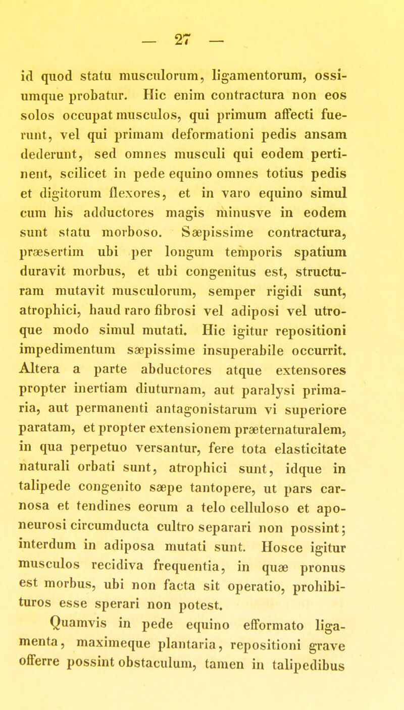 id quod statu musculorum, ligamentorum, ossi- umque probatur. Hic enim contractura non eos solos occupat musculos, qui primum affecti fue- runt, vel qui primam deformationi pedis ansam dederunt, sed omnes musculi qui eodem perti- nent, scilicet in pede equino omnes totius pedis et digitorum flexores, et in varo equino simul cum his adductores magis minusve in eodem sunt statu morboso. Saepissime contractura, praesertim ubi per longum temporis spatium duravit morbus, et ubi congenitus est, structu- ram mutavit musculorum, semper rigidi sunt, atrophici, haud raro fibrosi vel adiposi vel utro- que modo simul mutati. Hic igitur repositioni impedimentum saepissime insuperabile occurrit. Altera a parte abductores atque extensores propter inertiam diuturnam, aut paralysi prima- ria, aut permanenti antagonistarum vi superiore paratam, et propter extensionem praeternaturalem, in qua perpetuo versantur, fere tota elasticitate naturali orbati sunt, atrophici sunt, idque in talipede congenito saepe tantopere, ut pars car- nosa et tendines eorum a telo celluloso et apo- neurosi circumducta cultro separari non possint; interdum in adiposa mutati sunt. Hosce igitur musculos recidiva frequentia, in quae pronus est morbus, ubi non facta sit operatio, prohibi- turos esse sperari non potest. Quamvis in pede equino efformato liga- menta, maximeque plantaria, repositioni grave ofFerre possint obstaculum, tamen in talipedibus