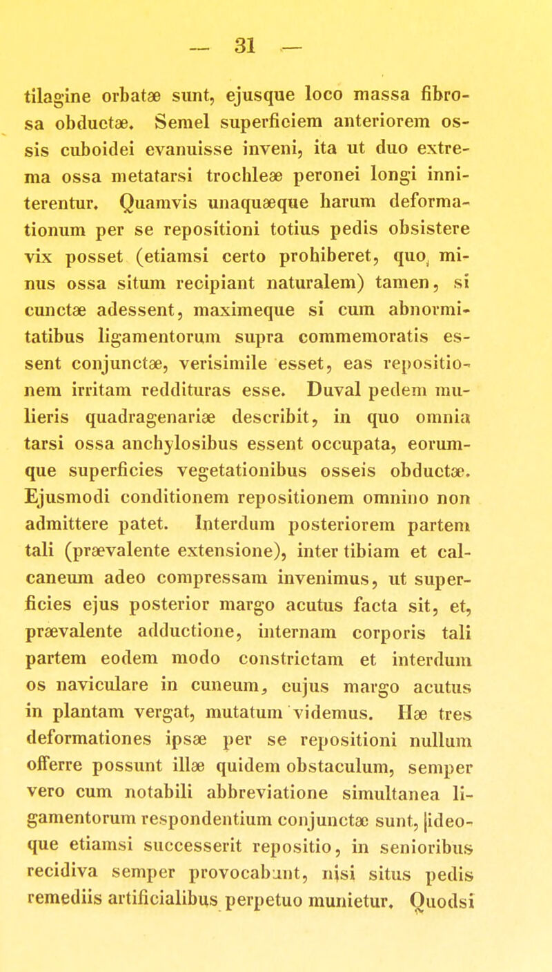 tilagine orbatae sunt, ejusque loco massa fibro- sa obductae. Semel superfieiem anteriorem os- sis cuboidei evanuisse inveni, ita ut duo extre- ma ossa metatarsi trochlese peronei longi inni- terentur. Quamvis unaquaeque harum deforma- tionum per se repositioni totius pedis obsistere vix posset (etiamsi certo prohiberet, quo, mi- nus ossa situm recipiant naturalem) tamen, si cunctae adessent, maximeque si cum abnormi- tatibus ligamentorum supra commemoratis es- sent conjunctae, verisimile esset, eas repositio- nem irritam reddituras esse. Duval pedem mu- lieris quadragenarise describit, in quo omnia tarsi ossa anchylosibus essent occupata, eorum- que superficies vegetationibus osseis obductae. Ejusmodi conditionem repositionem omnino non admittere patet. Interdum posteriorem partem tali (praevalente extensione), inter tibiam et cal- caneum adeo compressam invenimus, ut super- ficies ejus posterior margo acutus facta sit, et, praevalente adductione, internam corporis tali partem eodem modo constrietam et interdum os naviculare in cuneum, eujus margo acutus in plantam vergat, mutatum videmus. Hae tres deformationes ipsae per se repositioni nullum offerre possunt illae quidem obstaculum, semper vero cum notabili abbreviatione simultanea li- gamentorum respondentium conjunctac sunt, |ideo- que etiamsi successerit repositio, in senioribus recidiva semper provocabunt, njsi situs pedis remediis artificialibus perpetuo munietur. Quodsi